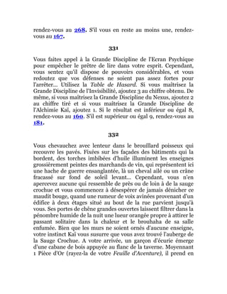 rendez-vous au 268. S'il vous en reste au moins une, rendez-
vous au 167.
331
Vous faites appel à la Grande Discipline de l'Ecran Psychique
pour empêcher le prêtre de lire dans votre esprit. Cependant,
vous sentez qu'il dispose de pouvoirs considérables, et vous
redoutez que vos défenses ne soient pas assez fortes pour
l'arrêter... Utilisez la Table de Hasard. Si vous maîtrisez la
Grande Discipline de l'Invisibilité, ajoutez 3 au chiffre obtenu. De
même, si vous maîtrisez la Grande Discipline du Nexus, ajoutez 2
au chiffre tiré et si vous maîtrisez la Grande Discipline de
l'Alchimie Kaï, ajoutez 1. Si le résultat est inférieur ou égal 8,
rendez-vous au 160. S'il est supérieur ou égal 9, rendez-vous au
181.
332
Vous chevauchez avec lenteur dans le brouillard poisseux qui
recouvre les pavés. Fixées sur les façades des bâtiments qui la
bordent, des torches imbibées d'huile illuminent les enseignes
grossièrement peintes des marchands de vin, qui représentent ici
une hache de guerre ensanglantée, là un cheval ailé ou un crâne
fracassé sur fond de soleil levant... Cependant, vous n'en
apercevez aucune qui ressemble de près ou de loin à de la sauge
crochue et vous commencez à désespérer de jamais dénicher ce
maudit bouge, quand une rumeur de voix avinées provenant d'un
édifice à deux étages situé au bout de la rue parvient jusqu'à
vous. Ses portes de chêne grandes ouvertes laissent filtrer dans la
pénombre humide de la nuit une lueur orangée propre à attirer le
passant solitaire dans la chaleur et le brouhaha de sa salle
enfumée. Bien que les murs ne soient ornés d'aucune enseigne,
votre instinct Kaï vous susurre que vous avez trouvé l'auberge de
la Sauge Crochue. A votre arrivée, un garçon d'écurie émerge
d'une cabane de bois appuyée au flanc de la taverne. Moyennant
1 Pièce d'Or (rayez-la de votre Feuille d'Aventure), il prend en
 