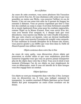 Arc et flèches
Au cours de cette aventure, vous aurez plusieurs fois l'occasion
de vous servir d'un Arc. Si vous choisissez cette arme et que vous
possédiez au moins une flèche, vous pourrez l'utiliser en cas de
besoin. L'Arc est une arme très utile car il permet de frapper les
ennemis à distance. Vous ne pouvez cependant pas tirer à l'Arc
lors des combats au corps à corps: il est donc fortement conseillé
de se munir également d'une arme pour les combats rapprochés,
comme l'Epée ou la Masse d'armes. Pour vous servir d'un Arc,
vous avez besoin d'un carquois et, à chaque trait que vous
décocherez, vous rayerez une flèche sur votre Feuille d'Aventure.
Dès que votre réserve est épuisée, votre arc devient inutilisable
jusqu'à ce que vous trouviez l'occasion de remplir votre carquois.
Si vous maîtrisez la Grande Discipline de la Science des Armes,
vous pouvez ajouter 3 au chiffre que vous tirez dans la Table de
Hasard quand vous utilisez votre Arc.
Objets contenus dans votre Sac à Dos
Au cours de votre quête, vous découvrirez divers objets qui
pourraient se révéler utiles et que vous souhaiterez peut-être
conserver (rappelez-vous que vous ne pouvez jamais transporter
plus de dix objets dans votre Sac à Dos). Vous avez le droit à tout
moment d'échanger l'un de ces objets ou tout simplement de
vous en débarrasser, mais il vous est interdit de le faire lorsque
vous êtes engagé dans un combat.
Objets Spéciaux
Ces objets ne sont pas transportés dans votre Sac à Dos. Lorsque
vous en découvrirez un, il vous sera indiqué comment le
transporter. Le nombre maximal d'Objets Spéciaux qu'un Grand
Maître Kaï peut transporter au cours d'une aventure est de
douze.
 