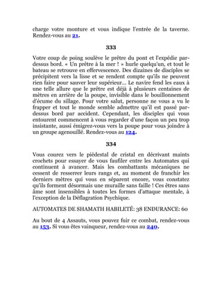 charge votre monture et vous indique l'entrée de la taverne.
Rendez-vous au 21.
333
Votre coup de poing soulève le prêtre du pont et l'expédie par-
dessus bord. « Un prêtre à la mer ! » hurle quelqu'un, et tout le
bateau se retrouve en effervescence. Des dizaines de disciples se
précipitent vers la lisse et se rendent compte qu'ils ne peuvent
rien faire pour sauver leur supérieur... Le navire fend les eaux à
une telle allure que le prêtre est déjà à plusieurs centaines de
mètres en arrière de la poupe, invisible dans le bouillonnement
d'écume du sillage. Pour votre salut, personne ne vous a vu le
frapper et tout le monde semble admettre qu'il est passé par-
dessus bord par accident. Cependant, les disciples qui vous
entourent commencent à vous regarder d'une façon un peu trop
insistante, aussi émigrez-vous vers la poupe pour vous joindre à
un groupe agenouillé. Rendez-vous au 124.
334
Vous courez vers le piédestal de cristal en décrivant maints
crochets pour essayer de vous faufiler entre les Automates qui
continuent à avancer. Mais les combattants mécaniques ne
cessent de resserrer leurs rangs et, au moment de franchir les
derniers mètres qui vous en séparent encore, vous constatez
qu'ils forment désormais une muraille sans faille ! Ces êtres sans
âme sont insensibles à toutes les formes d'attaque mentale, à
l'exception de la Déflagration Psychique.
AUTOMATES DE SHAMATH HABILETÉ: 38 ENDURANCE: 60
Au bout de 4 Assauts, vous pouvez fuir ce combat, rendez-vous
au 153. Si vous êtes vainqueur, rendez-vous au 240.
 