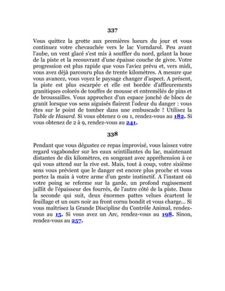 337
Vous quittez la grotte aux premières lueurs du jour et vous
continuez votre chevauchée vers le lac Vorndarol. Peu avant
l'aube, un vent glacé s'est mis à souffler du nord, gelant la boue
de la piste et la recouvrant d'une épaisse couche de givre. Votre
progression est plus rapide que vous l'aviez prévu et, vers midi,
vous avez déjà parcouru plus de trente kilomètres. A mesure que
vous avancez, vous voyez le paysage changer d'aspect. A présent,
la piste est plus escarpée et elle est bordée d'affleurements
granitiques colorés de touffes de mousse et entremêlés de pins et
de broussailles. Vous approchez d'un espace jonché de blocs de
granit lorsque vos sens aiguisés flairent l'odeur du danger : vous
êtes sur le point de tomber dans une embuscade ! Utilisez la
Table de Hasard. Si vous obtenez 0 ou 1, rendez-vous au 182. Si
vous obtenez de 2 à 9, rendez-vous au 241.
338
Pendant que vous dégustez ce repas improvisé, vous laissez votre
regard vagabonder sur les eaux scintillantes du lac, maintenant
distantes de dix kilomètres, en songeant avec appréhension à ce
qui vous attend sur la rive est. Mais, tout à coup, votre sixième
sens vous prévient que le danger est encore plus proche et vous
portez la main à votre arme d'un geste instinctif. A l'instant où
votre poing se referme sur la garde, un profond rugissement
jaillit de l'épaisseur des fourrés, de l'autre côté de la piste. Dans
la seconde qui suit, deux énormes pattes velues écartent le
feuillage et un ours noir au front cornu bondit et vous charge... Si
vous maîtrisez la Grande Discipline du Contrôle Animal, rendez-
vous au 15. Si vous avez un Arc, rendez-vous au 198. Sinon,
rendez-vous au 257.
 