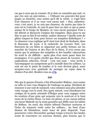 cas pas à ceux que je connais. Et je dois en connaître pas mal, vu
que j'en suis un moi-même... » Utilisant vos pouvoirs Kaï pour
jauger sa sincérité, vous sentez qu'il dit la vérité. 11 s'agit bien
d'un chasseur et il ne vous veut aucun mal. « Bon, admettez-
vous, c'est exact, je ne suis pas chasseur, du moins pas dans le
sens où tu l'entends. Je suis là pour tirer au clair ce qui se passe
autour de la Gorge de Maaken. Je veux savoir pourquoi Vorn a
été détruit et découvrir l'origine des tempêtes. Mais peux-tu me
dire ce que tu fais là toi-même, maître chasseur ? Quelle sorte de
gibier traques-tu donc pour braver ces tempêtes diaboliques ? »
Le chasseur vous explique qu'il vient tout droit de Karkaste, dans
le Royaume de Lyris, à la recherche du Lycours Noir. Les
fourrures de ces bêtes se négocient une petite fortune sur les
marchés du Casiorn et des Pays de la Storn. Il n'en avoue pas
moins que la présence des tempêtes et des bandits vakovariens
lui rend la vie difficile : après plus d'un mois passé dans les
montagnes, il n'a guère récolté que deux peaux de Lycours. Ces
explications achevées, Fyrad - c'est son nom - vous invite à
l'accompagner au campement qu'il a installé dans les collines. La
nuit est sur le point de tomber et le vent devient glacé, aussi
acceptez-vous avec gratitude de partager un repas dans la
chaleur d'un abri. Rendez-vous au 175.
341
Dès que le garçon d'écurie a fini d'harnacher Rôdeur, vous sautez
en selle et vous vous éloignez de l'auberge au galop. Décidant de
renoncer à une nuit de sommeil, vous entamez sans plus attendre
votre voyage vers le nord. Peu après minuit, vous franchissez les
vestiges de la porte orientale d'Helgor pour vous engager entre
les ornières d'une piste qui serpente vers le nord-est et le haut
cours de la rivière Storn. La lune est pleine, et ses rayons jettent
une lueur blafarde sur la route grossière qui défile sous les sabots
de Rôdeur. Au nord, des éclairs zèbrent l'horizon nocturne et
l'écho du tonnerre roule entre les collines... Au bout d'une
dizaine de kilomètres, toute trace de piste disparaît. Vous
poursuivez votre chevauchée quelque temps à travers des landes
avant de rencontrer un nouveau chemin, plus boueux que le
 