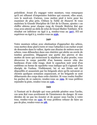 précédent. Avant d'y engager votre monture, vous remarquez
qu'il est sillonné d'empreintes fraîches qui courent, elles aussi,
vers le nord-est. Curieux, vous mettez pied à terre pour les
examiner de plus près. Utilisez la Table de Hasard. Si vous
maîtrisez la Grande Discipline de l'Art de la Chasse, ajoutez 1 au
chiffre obtenu pour chaque rang de Grande Maîtrise Kaï que
vous avez atteint au-delà de celui de Grand Maître Tutélaire. Si le
résultat est inférieur ou égal à 4, rendez-vous au 307. S'il est
supérieur ou égal à 5, rendez-vous au 256.
342
Votre monture refuse avec obstination d'approcher des arbres,
vous mettez donc pied à terre et vous l'attachez à un rocher avant
de descendre dans le vallon. Après une dizaine de mètres sous les
arbres, vous débouchez dans une clairière qui abrite un cercle de
tombes grossières. Dégageant une partie des pierres et des
mottes de terre qui recouvrent la sépulture la plus proche, vous
découvrez le corps putréfié d'un homme encore vêtu des
lambeaux d'une robe rouge, dont le capuchon noir orné d'un
emblème en forme de squelette vous indique qu'il s'agissait d'un
disciple de Vashna. Visiblement, lui et ses frères ont été
dépouillés et assassinés par les brigands alors qu'ils suivaient ce
chemin quelques semaines auparavant, et les brigands se sont
débarrassés des corps dans cette clairière. Si vous voulez fouiller
les poches de ce cadavre, rendez-vous au 199. Si vous préférez
rejoindre la piste, rendez-vous au 156.
343
A l'instant où le disciple qui vous précède pénètre sous l'arche,
vos sens Kaï vous avertissent de l'imminence du danger. Si vous
décidez de ne pas les écouter et de passer sous l'arche à votre
tour, rendez-vous au 130. Si vous préférez refuser de faire un
pas de plus, rendez-vous au 28.
 