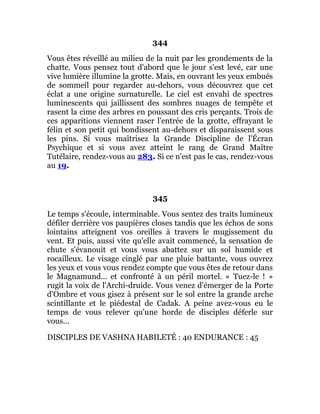 344
Vous êtes réveillé au milieu de la nuit par les grondements de la
chatte. Vous pensez tout d'abord que le jour s'est levé, car une
vive lumière illumine la grotte. Mais, en ouvrant les yeux embués
de sommeil pour regarder au-dehors, vous découvrez que cet
éclat a une origine surnaturelle. Le ciel est envahi de spectres
luminescents qui jaillissent des sombres nuages de tempête et
rasent la cime des arbres en poussant des cris perçants. Trois de
ces apparitions viennent raser l'entrée de la grotte, effrayant le
félin et son petit qui bondissent au-dehors et disparaissent sous
les pins. Si vous maîtrisez la Grande Discipline de l'Écran
Psychique et si vous avez atteint le rang de Grand Maître
Tutélaire, rendez-vous au 283. Si ce n'est pas le cas, rendez-vous
au 19.
345
Le temps s'écoule, interminable. Vous sentez des traits lumineux
défiler derrière vos paupières closes tandis que les échos de sons
lointains atteignent vos oreilles à travers le mugissement du
vent. Et puis, aussi vite qu'elle avait commencé, la sensation de
chute s'évanouit et vous vous abattez sur un sol humide et
rocailleux. Le visage cinglé par une pluie battante, vous ouvrez
les yeux et vous vous rendez compte que vous êtes de retour dans
le Magnamund... et confronté à un péril mortel. « Tuez-le ! »
rugit la voix de l'Archi-druide. Vous venez d'émerger de la Porte
d'Ombre et vous gisez à présent sur le sol entre la grande arche
scintillante et le piédestal de Cadak. A peine avez-vous eu le
temps de vous relever qu'une horde de disciples déferle sur
vous...
DISCIPLES DE VASHNA HABILETÉ : 40 ENDURANCE : 45
 