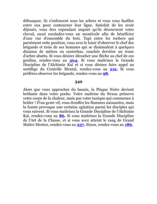 débusquer, ils s'enfoncent sous les arbres et vous vous faufilez
entre eux pour contourner leur ligne. Satisfait de les avoir
déjoués, vous êtes cependant inquiet qu'ils découvrent votre
cheval, aussi escaladez-vous un monticule afin de bénéficier
d'une vue d'ensemble du bois. Tapi entre les rochers qui
parsèment cette position, vous avez le loisir d'observer le chef des
brigands et trois de ses hommes qui se dissimulent à quelques
dizaines de mètres en contrebas, couchés derrière un tronc
d'arbre abattu. Si vous désirez décocher une flèche au chef de ces
gredins, rendez-vous au 304. Si vous maîtrisez la Grande
Discipline de l'Alchimie Kaï et si vous désirez faire appel au
sortilège du Contrôle Mental, rendez-vous au 212. Si vous
préférez observer les brigands, rendez-vous au 98.
349
Alors que vous approchez du bassin, la Plaque Noire devient
brûlante dans votre poche. Votre maîtrise du Nexus préserve
votre corps de la chaleur, mais pas votre tunique qui commence à
brûler ! D'un geste vif, vous étouffez les flammes naissantes, mais
la fumée provoque une certaine agitation parmi les disciples qui
vous suivent. Si vous maîtrisez la Grande Discipline de l'Alchimie
Kaï, rendez-vous au 86. Si vous maîtrisez la Grande Discipline
de l'Art de la Chasse, et si vous avez atteint le rang de Grand
Maître Mentor, rendez-vous au 237. Sinon, rendez-vous au 186.
 