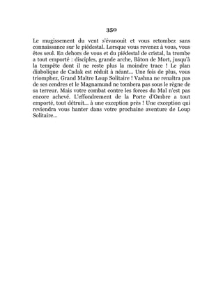 350
Le mugissement du vent s'évanouit et vous retombez sans
connaissance sur le piédestal. Lorsque vous revenez à vous, vous
êtes seul. En dehors de vous et du piédestal de cristal, la trombe
a tout emporté : disciples, grande arche, Bâton de Mort, jusqu'à
la tempête dont il ne reste plus la moindre trace ! Le plan
diabolique de Cadak est réduit à néant... Une fois de plus, vous
triomphez, Grand Maître Loup Solitaire ! Vashna ne renaîtra pas
de ses cendres et le Magnamund ne tombera pas sous le règne de
sa terreur. Mais votre combat contre les forces du Mal n'est pas
encore achevé. L'effondrement de la Porte d'Ombre a tout
emporté, tout détruit... à une exception près ! Une exception qui
reviendra vous hanter dans votre prochaine aventure de Loup
Solitaire...
 