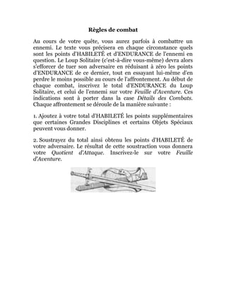 Règles de combat
Au cours de votre quête, vous aurez parfois à combattre un
ennemi. Le texte vous précisera en chaque circonstance quels
sont les points d'HABILETÉ et d'ENDURANCE de l'ennemi en
question. Le Loup Solitaire (c'est-à-dire vous-même) devra alors
s'efforcer de tuer son adversaire en réduisant à zéro les points
d'ENDURANCE de ce dernier, tout en essayant lui-même d'en
perdre le moins possible au cours de l'affrontement. Au début de
chaque combat, inscrivez le total d'ENDURANCE du Loup
Solitaire, et celui de l'ennemi sur votre Feuille d'Aventure. Ces
indications sont à porter dans la case Détails des Combats.
Chaque affrontement se déroule de la manière suivante :
1. Ajoutez à votre total d'HABILETÉ les points supplémentaires
que certaines Grandes Disciplines et certains Objets Spéciaux
peuvent vous donner.
2. Soustrayez du total ainsi obtenu les points d'HABILETÉ de
votre adversaire. Le résultat de cette soustraction vous donnera
votre Quotient d'Attaque. Inscrivez-le sur votre Feuille
d'Aventure.
 