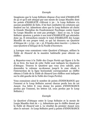 Exemple
Imaginons que le Loup Solitaire dispose d'un total d'HABILETÉ
de 32 et qu'il soit attaqué par une meute de Loups Maudits dont
les points d'HABILETÉ s'élèvent à 30 : le Loup Solitaire n'a
aucune possibilité de fuite, il lui faut combattre les créatures qui
fondent sur lui. Admettons alors que le Loup Solitaire ait choisi
la Grande Discipline du Foudroiement Psychique contre lequel
les Loups Maudits ne sont pas protégés : dans ce cas, le Loup
Solitaire ajoutera 3 points à son total d'HABILETÉ qui atteindra
donc 35. Il retranchera ensuite le total d'HABILETÉ des Loups
Maudits de son propre total, ce qui lui donnera un Quotient
d'Attaque de + 5 (35 - 30 = 5). Il faudra alors inscrire + 5 dans la
case Quotient d'Attaque de la Feuille d'Aventure.
3. Lorsque vous connaissez votre Quotient d'Attaque, utilisez la
Table de Hasard de la manière habituelle pour obtenir un
chiffre.
4. Reportez-vous à la Table des Coups Portés qui figure à la fin
de ce livre. En haut de cette Table sont indiqués les Quotients
d'Attaque. Trouvez le Quotient que vous avez calculé, puis
descendez la colonne au-dessous jusqu'à la case située à
l'intersection de la ligne horizontale correspondant au chiffre
obtenu à l'aide de la Table de Hasard (ces chiffres sont indiqués
sur le côté gauche de la Table des Coups Portés).
Vous connaissez ainsi le nombre de points d'ENDURANCE que
l'ennemi et le Loup Solitaire auront chacun perdu lors de cet
Assaut. (La lettre E vous donne les points d'ENDURANCE
perdus par l'ennemi, les lettres LS, ceux perdus par le Loup
Solitaire.)
Exemple
Le Quotient d'Attaque entre le Loup Solitaire et la meute de
Loups Maudits était de + 5. Admettons que le chiffre donné par
la Table de Hasard soit 2. Le résultat du premier Assaut sera
alors le suivant : le Loup Solitaire perd 3 points d'ENDURANCE
 