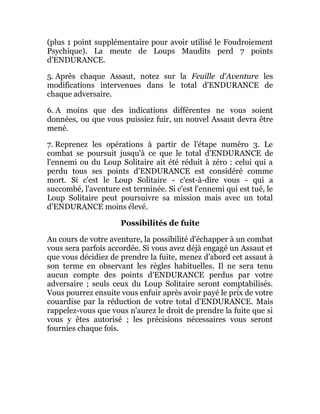 (plus 1 point supplémentaire pour avoir utilisé le Foudroiement
Psychique). La meute de Loups Maudits perd 7 points
d'ENDURANCE.
5. Après chaque Assaut, notez sur la Feuille d'Aventure les
modifications intervenues dans le total d'ENDURANCE de
chaque adversaire.
6. A moins que des indications différentes ne vous soient
données, ou que vous puissiez fuir, un nouvel Assaut devra être
mené.
7. Reprenez les opérations à partir de l'étape numéro 3. Le
combat se poursuit jusqu'à ce que le total d'ENDURANCE de
l'ennemi ou du Loup Solitaire ait été réduit à zéro : celui qui a
perdu tous ses points d'ENDURANCE est considéré comme
mort. Si c'est le Loup Solitaire - c'est-à-dire vous - qui a
succombé, l'aventure est terminée. Si c'est l'ennemi qui est tué, le
Loup Solitaire peut poursuivre sa mission mais avec un total
d'ENDURANCE moins élevé.
Possibilités de fuite
Au cours de votre aventure, la possibilité d'échapper à un combat
vous sera parfois accordée. Si vous avez déjà engagé un Assaut et
que vous décidiez de prendre la fuite, menez d'abord cet assaut à
son terme en observant les règles habituelles. Il ne sera tenu
aucun compte des points d'ENDURANCE perdus par votre
adversaire ; seuls ceux du Loup Solitaire seront comptabilisés.
Vous pourrez ensuite vous enfuir après avoir payé le prix de votre
couardise par la réduction de votre total d'ENDURANCE. Mais
rappelez-vous que vous n'aurez le droit de prendre la fuite que si
vous y êtes autorisé ; les précisions nécessaires vous seront
fournies chaque fois.
 