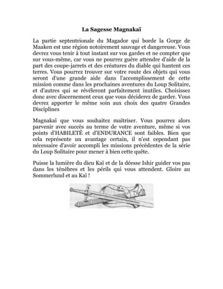 La Sagesse Magnakaï
La partie septentrionale du Magador qui borde la Gorge de
Maaken est une région notoirement sauvage et dangereuse. Vous
devrez vous tenir à tout instant sur vos gardes et ne compter que
sur vous-même, car vous ne pourrez guère attendre d'aide de la
part des coupe-jarrets et des créatures du diable qui hantent ces
terres. Vous pourrez trouver sur votre route des objets qui vous
seront d'une grande aide dans l'accomplissement de cette
mission comme dans les prochaines aventures du Loup Solitaire,
et d'autres qui se révéleront parfaitement inutiles. Choisissez
donc avec discernement ceux que vous déciderez de garder. Vous
devrez apporter le même soin aux choix des quatre Grandes
Disciplines
Magnakaï que vous souhaitez maîtriser. Vous pourrez alors
parvenir avec succès au terme de votre aventure, même si vos
points d'HABILETÉ et d'ENDURANCE sont faibles. Bien que
cela représente un avantage certain, il n'est cependant pas
nécessaire d'avoir accompli les missions précédentes de la série
du Loup Solitaire pour mener à bien cette quête.
Puisse la lumière du dieu Kaï et de la déesse Ishir guider vos pas
dans les ténèbres et les périls qui vous attendent. Gloire au
Sommerlund et au Kaï !
 