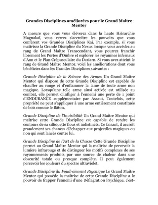 Grandes Disciplines améliorées pour le Grand Maitre
Mentor
A mesure que vous vous élèverez dans la haute Hiérarchie
Magnakaï, vous verrez s'accroître les pouvoirs que vous
confèrent vos Grandes Disciplines Kaï. Par exemple, si vous
maîtrisez la Grande Discipline du Nexus lorsque vous accédez au
rang de Grand Maître Transcendant, vous pourrez franchir
librement les Portes d'Ombre et explorer les royaumes infernaux
d'Aon et le Plan Crépusculaire du Daziarn. Si vous avez atteint le
rang de Grand Maître Mentor, voici les améliorations dont vous
bénéficiez dans les Grandes Disciplines suivantes :
Grande Discipline de la Science des Armes Un Grand Maître
Mentor qui dispose de cette Grande Discipline est capable de
chauffer au rouge et d'enflammer la lame de toute arme non
magique. Lorsqu'une telle arme ainsi activée est utilisée au
combat, elle permet d'infliger à l'ennemi une perte de 1 point
d'ENDURANCE supplémentaire par Assaut. Toutefois, cette
propriété ne peut s'appliquer à une arme entièrement constituée
de bois comme le Bâton.
Grande Discipline de l'Invisibilité Un Grand Maître Mentor qui
maîtrise cette Grande Discipline est capable de rendre les
contours de sa silhouette flous et indistincts. Ce faisant, il accroît
grandement ses chances d'échapper aux projectiles magiques ou
non qui sont lancés contre lui.
Grande Discipline de l'Art de la Chasse Cette Grande Discipline
permet au Grand Maître Mentor qui la maîtrise de percevoir la
lumière infrarouge et de distinguer les motifs complexes de ses
rayonnements produits par une source de chaleur dans une
obscurité totale ou presque complète. Il peut également
percevoir les couleurs du spectre ultraviolet.
Grande Discipline du Foudroiement Psychique Le Grand Maître
Mentor qui possède la maîtrise de cette Grande Discipline a le
pouvoir de frapper l'ennemi d'une Déflagration Psychique, c'est-
 