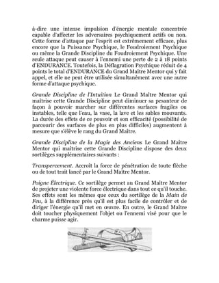 à-dire une intense impulsion d'énergie mentale concentrée
capable d'affecter les adversaires psychiquement actifs ou non.
Cette forme d'attaque par l'esprit est extrêmement efficace, plus
encore que la Puissance Psychique, le Foudroiement Psychique
ou même la Grande Discipline du Foudroiement Psychique. Une
seule attaque peut causer à l'ennemi une perte de 2 à 18 points
d'ENDURANCE. Toutefois, la Déflagration Psychique réduit de 4
points le total d'ENDURANCE du Grand Maître Mentor qui y fait
appel, et elle ne peut être utilisée simultanément avec une autre
forme d'attaque psychique.
Grande Discipline de l'Intuition Le Grand Maître Mentor qui
maîtrise cette Grande Discipline peut diminuer sa pesanteur de
façon à pouvoir marcher sur différentes surfaces fragiles ou
instables, telle que l'eau, la vase, la lave et les sables mouvants.
La durée des effets de ce pouvoir et son efficacité (possibilité de
parcourir des surfaces de plus en plus difficiles) augmentent à
mesure que s'élève le rang du Grand Maître.
Grande Discipline de la Magie des Anciens Le Grand Maître
Mentor qui maîtrise cette Grande Discipline dispose des deux
sortilèges supplémentaires suivants :
Transpercement. Accroît la force de pénétration de toute flèche
ou de tout trait lancé par le Grand Maître Mentor.
Poigne Électrique. Ce sortilège permet au Grand Maître Mentor
de projeter une violente force électrique dans tout ce qu'il touche.
Ses effets sont les mêmes que ceux du sortilège de la Main de
Feu, à la différence près qu'il est plus facile de contrôler et de
diriger l'énergie qu'il met en œuvre. En outre, le Grand Maître
doit toucher physiquement l'objet ou l'ennemi visé pour que le
charme puisse agir.
 