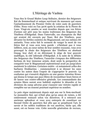 L'Héritage de Vashna
Vous êtes le Grand Maître Loup Solitaire, dernier des Seigneurs
Kaï du Sommerlund et unique survivant du massacre qui causa
l'anéantissement du Premier Ordre de votre caste de guerriers
d'élite. Nous voici en l'an 5076 après la création de la Pierre de
Lune. Vingt-six années se sont écoulées depuis que vos frères
d'armes ont péri sous les mains traîtresses des Seigneurs des
Ténèbres d'Helgedad. Dans l'intervalle, ces champions du Mal
qui avaient été envoyés par Naar, Roi des Ténèbres, pour
dévaster les fertiles contrées du Magnamund, ont eux-mêmes été
anéantis. Vous aviez fait le serment de venger la mort de vos
frères Kaï et vous avez tenu parole : n'hésitant pas à vous
infiltrer, seul, au cœur même de leur sombre royaume, vous avez
provoqué la chute des Seigneurs des Ténèbres en abattant
Gnaag, leur chef, et en détruisant le siège de leur pouvoir
maléfique, la cité infernale d'Helgedad. A la suite de la défaite
des Seigneurs des Ténèbres, l'anarchie s'empara des différentes
factions de leur immense armée, dont seule la perspective de
conquérir tout le Magnamund septentrional avait pu jusqu'alors
maintenir la cohésion. Certaines unités - et notamment celles des
barbares Drakkarims - commencèrent à se dresser les unes
contre les autres dans l'espoir de s'approprier le pouvoir. La
confusion qui s'ensuivit dégénéra en une guerre intestine féroce
qui donna le temps aux pays libres de reconstituer leurs forces et
de lancer une contre-offensive générale. Les commandants des
armées libres surent avec habileté exploiter le désordre et les
divisions du camp adverse pour s'assurer une victoire rapide et
complète sur un ennemi pourtant supérieur en nombre.
La paix règne maintenant depuis sept ans sur le Som-merlund.
Le monastère Kaï, qui n'était plus qu'un amas de ruines, a été
entièrement restauré selon vos directives. Il a retrouvé son
ancienne splendeur et vous avez entrepris de constituer un
Second Ordre de guerriers Kaï afin que se perpétuent l'art, le
savoir et les nobles traditions de vos ancêtres, tâche qui, elle
aussi, est en bonne voie. Cette nouvelle génération de recrues,
 