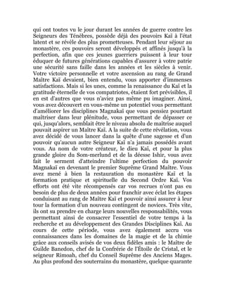 qui ont toutes vu le jour durant les années de guerre contre les
Seigneurs des Ténèbres, possède déjà des pouvoirs Kaï à l'état
latent et se révèle des plus prometteuses. Pendant leur séjour au
monastère, ces pouvoirs seront développés et affinés jusqu'à la
perfection, afin que ces jeunes guerriers puissent à leur tour
éduquer de futures générations capables d'assurer à votre patrie
une sécurité sans faille dans les années et les siècles à venir.
Votre victoire personnelle et votre ascension au rang de Grand
Maître Kaï devaient, bien entendu, vous apporter d'immenses
satisfactions. Mais si les unes, comme la renaissance du Kaï et la
gratitude éternelle de vos compatriotes, étaient fort prévisibles, il
en est d'autres que vous n'aviez pas même pu imaginer. Ainsi,
vous avez découvert en vous-même un potentiel vous permettant
d'améliorer les disciplines Magnakaï que vous pensiez pourtant
maîtriser dans leur plénitude, vous permettant de dépasser ce
qui, jusqu'alors, semblait être le niveau absolu de maîtrise auquel
pouvait aspirer un Maître Kaï. A la suite de cette révélation, vous
avez décidé de vous lancer dans la quête d'une sagesse et d'un
pouvoir qu'aucun autre Seigneur Kaï n'a jamais possédés avant
vous. Au nom de votre créateur, le dieu Kaï, et pour la plus
grande gloire du Som-merlund et de la déesse Ishir, vous avez
fait le serment d'atteindre l'ultime perfection du pouvoir
Magnakaï en devenant le premier Suprême Grand Maître. Vous
avez mené à bien la restauration du monastère Kaï et la
formation pratique et spirituelle du Second Ordre Kaï. Vos
efforts ont été vite récompensés car vos recrues n'ont pas eu
besoin de plus de deux années pour franchir avec éclat les étapes
conduisant au rang de Maître Kaï et pouvoir ainsi assurer à leur
tour la formation d'un nouveau contingent de novices. Très vite,
ils ont su prendre en charge leurs nouvelles responsabilités, vous
permettant ainsi de consacrer l'essentiel de votre temps à la
recherche et au développement des Grandes Disciplines Kaï. Au
cours de cette période, vous avez également accru vos
connaissances dans les domaines de la magie et de la chimie
grâce aux conseils avisés de vos deux fidèles amis : le Maître de
Guilde Banedon, chef de la Confrérie de l'Étoile de Cristal, et le
seigneur Rimoah, chef du Conseil Suprême des Anciens Mages.
Au plus profond des souterrains du monastère, quelque quarante
 