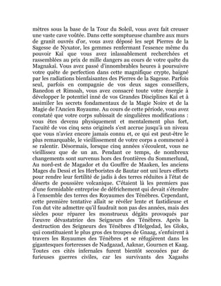 mètres sous la base de la Tour du Soleil, vous avez fait creuser
une vaste cave voûtée. Dans cette somptueuse chambre aux murs
de granit ouvrés d'or, vous avez déposé les sept Pierres de la
Sagesse de Nyxator, les gemmes renfermant l'essence même du
pouvoir Kaï que vous avez inlassablement recherchées et
rassemblées au prix de mille dangers au cours de votre quête du
Magnakaï. Vous avez passé d'innombrables heures à poursuivre
votre quête de perfection dans cette magnifique crypte, baigné
par les radiations bienfaisantes des Pierres de la Sagesse. Parfois
seul, parfois en compagnie de vos deux sages conseillers,
Banedon et Rimoah, vous avez consacré toute votre énergie à
développer le potentiel inné de vos Grandes Disciplines Kaï et à
assimiler les secrets fondamentaux de la Magie Noire et de la
Magie de l'Ancien Royaume. Au cours de cette période, vous avez
constaté que votre corps subissait de singulières modifications :
vous êtes devenu physiquement et mentalement plus fort,
l'acuité de vos cinq sens originels s'est accrue jusqu'à un niveau
que vous n'aviez encore jamais connu et, ce qui est peut-être le
plus remarquable, le vieillissement de votre corps a commencé à
se ralentir. Désormais, lorsque cinq années s'écoulent, vous ne
vieillissez que de un an. Pendant ce temps, de nombreux
changements sont survenus hors des frontières du Sommerlund,
Au nord-est de Magador et du Gouffre de Maaken, les anciens
Mages du Dessi et les Herboristes de Bautar ont uni leurs efforts
pour rendre leur fertilité de jadis à des terres réduites à l'état de
déserts de poussière volcanique. C'étaient là les premiers pas
d'une formidable entreprise de défrichement qui devait s'étendre
à l'ensemble des terres des Royaumes des Ténèbres. Cependant,
cette première tentative allait se révéler lente et fastidieuse et
l'on dut vite admettre qu'il faudrait non pas des années, mais des
siècles pour réparer les monstrueux dégâts provoqués par
l'œuvre dévastatrice des Seigneurs des Ténèbres. Après la
destruction des Seigneurs des Ténèbres d'Helgedad, les Gloks,
qui constituaient le plus gros des troupes de Gnaag, s'enfuirent à
travers les Royaumes des Ténèbres et se réfugièrent dans les
gigantesques forteresses de Nadgazad, Aaknar, Gournen et Kaag.
Toutes ces cités infernales furent bientôt secouées par de
furieuses guerres civiles, car les survivants des Xagashs
 