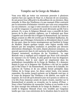 Tempête sur la Gorge de Maaken
Vous avez déjà pu tester vos nouveaux pouvoirs à plusieurs
reprises face aux agents de Naar et, à chacune de ces occasions,
ils ont prouvé leur efficacité à la déconfiture de ces derniers. Bien
entendu, le Dieu des Ténébreux n'a pas manqué d'être contrarié
par la succession d'éclatantes victoires que vous avez remportées
sur ses créatures ; sa rage à votre encontre n'a cessé de croître et
sa soif de vengeance n'a jamais été aussi dévorante qu'elle l'est à
présent. Il y a peu, le Seigneur Rimoah vous a conseillé de faire
preuve de la plus extrême vigilance, car il redoutait que Naar
s'apprête une nouvelle fois à frapper le Sommerlund. Les Anciens
Mages avaient en effet été avertis par le Président Kadharian, du
Magador, que d'étranges événements se déroulaient dans le nord
de son pays, dans les terres montagneuses qui bordent la Gorge
de Maaken. Depuis quelque temps, cette région reculée était
balayée par des tempêtes soudaines et perturbée par diverses
aberrations climatiques. En outre, depuis plusieurs semaines, on
pouvait apercevoir dans le ciel nocturne des lueurs inexplicables,
d'aspect surnaturel, au-dessus du lac Vorndarol... Le sage
Rimoah vous a expliqué qu'il craignait que Naar n'ait entrepris
de ramener à la vie Vashna, le plus grand de tous les Seigneurs
des Ténèbres, dont le noir esprit est emprisonné dans les
profondeurs insondables de la Gorge de Maaken. Il y demeure
depuis le jour où le Seigneur des Ténèbres a été tué au combat
par le Roi Ulnar Ier du Sommerlund. Au terme de la bataille, les
cadavres de Vashna et de ses soldats furent précipités dans
l'abîme de la Gorge pour, les dieux soient loués, n'en jamais
reparaître. Du moins, jusqu'à présent, car la légende veut que, si
le corps du Seigneur des Ténèbres a été détruit, son esprit vit
toujours. Et il est dit qu'il attend le jour où il pourra se relever et,
à la tête d'une immense armée de morts vivants, marcher sur le
Sommerlund et prendre sa revanche sur la maison d'Ulnar. «
Naar a bien l'intention de ressusciter Vashna et ses hordes et de
les faire resurgir des tréfonds de la Gorge de Maaken », vous a
confié le Seigneur Rimoah d'une voix troublée par l'angoisse
tandis que vous vous entreteniez de la situation dans le secret de
 