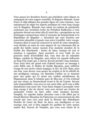 1
Vous passez les dernières heures qui précèdent votre départ en
compagnie de votre sagace conseiller, le Seigneur Rimoah. Ayant
d'ores et déjà débattu des grandes lignes de votre mission, vous
entreprenez de régler les aspects pratiques de votre long voyage
vers le Magador. Rimoah vous remet un rouleau de parchemin
contenant une invitation écrite du Président Kadharian à vous
présenter devant son sénat afin d'y tenir des « pourparlers en vue
d'échanges commerciaux entre le royaume du Sommerlund et la
République de Magador », document qui vous fournira une
couverture plausible si jamais vous aviez à justifier votre voyage.
Toujours dans le souci de conserver le secret de votre entreprise,
vous décidez en outre de vous séparer de vos vêtements Kaï au
profit des habits moins voyants d'un modeste membre de la
Guilde des Marchands : braies de laine, tunique de cuir et
manteau à capuchon. Ainsi accoutré, et avec l'aide de vos
pouvoirs innés d'Invisibilité Kaï, vous êtes sûr de rejoindre
Helgor, capitale du Magador, sans attirer les regards indiscrets
au long d'un trajet qui, à cheval, devrait prendre cinq semaines.
Vous aviez bien sûr pensé tout d'abord envoyer un message à
votre fidèle ami, le Maître de Guilde Banedon, pour solliciter
l'usage de son navire volant magique, la Ne/ du Ciel. Mais, pour
une fois, vous devrez vous passer du confort et de la célérité de
son prodigieux vaisseau, car Banedon l'utilise en ce moment
pour une quête qui l'a mené aux confins méridionaux du
Magnamund, dans le lointain pays de Bha-nar, et l'on n'attend
pas son retour au Sommerlund avant la fin de l'année. Devant
cette impossibilité, vous avez eu une autre idée, qu'il vous a fallu
abandonner tout aussi vite. Vous étant résigné à accomplir votre
long voyage à dos de cheval, vous avez envoyé aux écuries du
monastère l'ordre de faire seller votre monture favorite,
Tempête. Ce superbe étalon slovarien vous a été offert par le
Grand Électeur Manatine du Palmyrion en remerciement du rôle
crucial que vous avez joué dans la déroute des diaboliques
Druides de Cener du Ruel. Sa force, son intelligence et son
courage vous ont si bien rappelé les qualités de votre ancien
maître Kaï, Faucon de Tempête, que vous avez choisi de le
 