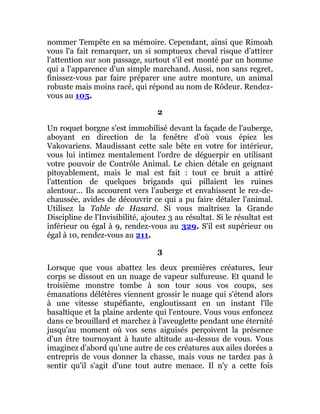 nommer Tempête en sa mémoire. Cependant, ainsi que Rimoah
vous l'a fait remarquer, un si somptueux cheval risque d'attirer
l'attention sur son passage, surtout s'il est monté par un homme
qui a l'apparence d'un simple marchand. Aussi, non sans regret,
finissez-vous par faire préparer une autre monture, un animal
robuste mais moins racé, qui répond au nom de Rôdeur. Rendez-
vous au 105.
2
Un roquet borgne s'est immobilisé devant la façade de l'auberge,
aboyant en direction de la fenêtre d'où vous épiez les
Vakovariens. Maudissant cette sale bête en votre for intérieur,
vous lui intimez mentalement l'ordre de déguerpir en utilisant
votre pouvoir de Contrôle Animal. Le chien détale en geignant
pitoyablement, mais le mal est fait : tout ce bruit a attiré
l'attention de quelques brigands qui pillaient les ruines
alentour... Ils accourent vers l'auberge et envahissent le rez-de-
chaussée, avides de découvrir ce qui a pu faire détaler l'animal.
Utilisez la Table de Hasard. Si vous maîtrisez la Grande
Discipline de l'Invisibilité, ajoutez 3 au résultat. Si le résultat est
inférieur ou égal à 9, rendez-vous au 329. S'il est supérieur ou
égal à 10, rendez-vous au 211.
3
Lorsque que vous abattez les deux premières créatures, leur
corps se dissout en un nuage de vapeur sulfureuse. Et quand le
troisième monstre tombe à son tour sous vos coups, ses
émanations délétères viennent grossir le nuage qui s'étend alors
à une vitesse stupéfiante, engloutissant en un instant l'île
basaltique et la plaine ardente qui l'entoure. Vous vous enfoncez
dans ce brouillard et marchez à l'aveuglette pendant une éternité
jusqu'au moment où vos sens aiguisés perçoivent la présence
d'un être tournoyant à haute altitude au-dessus de vous. Vous
imaginez d'abord qu'une autre de ces créatures aux ailes dorées a
entrepris de vous donner la chasse, mais vous ne tardez pas à
sentir qu'il s'agit d'une tout autre menace. Il n'y a cette fois
 