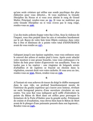 qu'une seule créature qui utilise une sonde psychique des plus
élaborées pour vous détecter... Si vous maîtrisez la Grande
Discipline du Nexus et si vous avez atteint le rang de Grand
Maître Principal, rendez-vous au 31. Si vous ne maîtrisez pas
cette Grande Discipline ou si vous n'avez pas le rang exigé,
rendez-vous au 106.
4
L'un des traits ardents frappe votre Sac à Dos. Sous la violence de
l'impact, vous êtes projeté dans les airs et retombez lourdement
sur le sol. Rayez de votre liste trois Objets contenus dans votre
Sac à Dos et diminuez de 2 points votre total d'ENDURANCE
avant de vous rendre au 157.
5
Galopant jusqu'à une épaisse sapinière, vous vous enfoncez sous
le couvert des arbres et mettez pied à terre. Après avoir attaché
votre monture à une grosse branche, vous vous embusquez à la
lisière du bois pour tenter d'apercevoir vos assaillants. Vous ne
tardez pas à les repérer : une vingtaine de brigands armés
d'arbalètes et de rapières se frayent un chemin dans la
végétation, courant droit vers votre cachette. Si vous avez un Arc,
rendez-vous au 330. Sinon, rendez-vous au 136.
6
A l'instant où vous achevez de tracer du doigt le chiffre manquant
dans la case vide, un profond bourdonnement monte de
l'intérieur du gradin supérieur qui s'ouvre avec lenteur, révélant
un socle hexagonal pourvu d'une ouverture circulaire en son
centre. Vos sens Kaï vous indiquent qu'il suffit d'introduire la
pointe du Bâton de Mort dans cet orifice pour provoquer la
fermeture de la Porte d'Ombre sous la grande arche. Frémissant
de crainte et d'exaltation, vous élevez bien haut le Bâton de Mort
avant de le plonger d'une puissante poussée dans son logement...
Rendez-vous au 246.
 