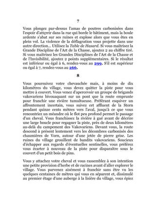 7
Vous plongez par-dessus l'amas de poutres carbonisées dans
l'espoir d'attçrrir dans la rue qui borde le bâtiment, mais la boule
ardente s'abat sur ses ruines et explose alors que vous êtes en
plein vol. La violence de la déflagration vous projette dans une
autre direction... Utilisez la Table de Hasard. Si vous maîtrisez la
Grande Discipline de l'Art de la Chasse, ajoutez 2 au chiffre tiré.
Si vous maîtrisez les Grandes Disciplines de l'Art de la Chasse et
de l'Invisibilité, ajoutez 2 points supplémentaires. Si le résultat
est inférieur ou égal à 6, rendez-vous au 299. S'il est supérieur
ou égal à 7, rendez-vous au 266.
8
Vous poursuivez votre chevauchée mais, à moins de dix
kilomètres du village, vous devez quitter la piste pour vous
mettre à couvert. Vous venez d'apercevoir un groupe de brigands
vakovariens bivouaquant sur un pont que la route emprunte
pour franchir une rivière tumultueuse. Préférant esquiver un
affrontement incertain, vous suivez cet affluent de la Storn
pendant quinze cents mètres vers l'aval, jusqu'à ce que vous
rencontriez un méandre où le flot peu profond permet le passage
d'un cheval. Vous franchissez la rivière à gué avant de décrire
une large boucle pour regagner la piste, près de deux kilomètres
au-delà du campement des Vakovariens. Devant vous, la route
descend à présent lentement vers les décombres carbonisés des
chaumières de Vorn, autour d'une jetée de pierre grise. Les
ruines du village grouillent de bandits vakovariens. Soucieux
d'échapper aux regards d'éventuelles sentinelles, vous préférez
vous écarter à nouveau de la piste pour disparaître sous le
couvert d'un petit bois de pins.
Vous y attachez votre cheval et vous rassemblez à son intention
une petite provision d'herbe et de racines avant d'aller explorer le
village. Vous parvenez aisément à franchir sans être vu les
quelques centaines de mètres qui vous en séparent et, dissimulé
au premier étage d'une auberge à la lisière du village, vous épiez
 