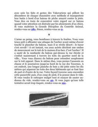avec soin les faits et gestes des Vakovariens qui pillent les
décombres de chaque chaumière avec méthode et transportent
leur butin à bord d'un bateau de pêche amarré contre la jetée.
Vous êtes en train de concentrer votre regard sur ce bateau
quand votre attention est distraite par les aboiements d'un chien.
Si vous maîtrisez la Grande Discipline du Contrôle Animal,
rendez-vous au 281. Sinon, rendez-vous au 2.
9
L'arme au poing, vous bondissez à travers la fenêtre. Vous vous
tenez prêt à affronter une attaque de l'archer avant même d'avoir
touché le plancher du balcon, mais il se révèle désert : le tueur
s'est envolé ! A cet instant, vos yeux acérés décèlent une ombre
de mouvement sur le toit de la maison d'en face. C'est l'archer ! Il
a sauté de la rambarde du balcon par-dessus la rue étroite et
s'enfuit maintenant à travers les toits du quartier nord de la
ville... Vous vous élancez du balcon pour retomber souplement
sur le toit opposé. Dans le même élan, vous prenez l'assassin en
chasse et le poursuivez jusqu'au bord de la rue des Tavernes. A
cet endroit, une longue planche de bois a été jetée entre les dix
mètres qui séparent les toits des deux bâtiments qui se font face
de part et d'autre de la rue. Votre fuyard traverse sans encombre
cette passerelle puis, d'un coup de pied, il la pousse dans le vide.
Si vous voulez le rattraper malgré tout et essayer de sauter au-
dessus du vide, rendez-vous au 42. Si vous jugez qu'une telle
tentative serait trop risquée, rendez-vous au 191.
 