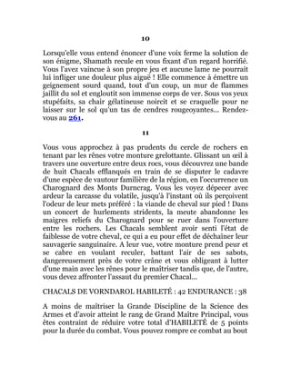 10
Lorsqu'elle vous entend énoncer d'une voix ferme la solution de
son énigme, Shamath recule en vous fixant d'un regard horrifié.
Vous l'avez vaincue à son propre jeu et aucune lame ne pourrait
lui infliger une douleur plus aiguë ! Elle commence à émettre un
geignement sourd quand, tout d'un coup, un mur de flammes
jaillit du sol et engloutit son immense corps de ver. Sous vos yeux
stupéfaits, sa chair gélatineuse noircit et se craquelle pour ne
laisser sur le sol qu'un tas de cendres rougeoyantes... Rendez-
vous au 261.
11
Vous vous approchez à pas prudents du cercle de rochers en
tenant par les rênes votre monture grelottante. Glissant un œil à
travers une ouverture entre deux rocs, vous découvrez une bande
de huit Chacals efflanqués en train de se disputer le cadavre
d'une espèce de vautour familière de la région, en l'occurrence un
Charognard des Monts Durncrag. Vous les voyez dépecer avec
ardeur la carcasse du volatile, jusqu'à l'instant où ils perçoivent
l'odeur de leur mets préféré : la viande de cheval sur pied ! Dans
un concert de hurlements stridents, la meute abandonne les
maigres reliefs du Charognard pour se ruer dans l'ouverture
entre les rochers. Les Chacals semblent avoir senti l'état de
faiblesse de votre cheval, ce qui a eu pour effet de déchaîner leur
sauvagerie sanguinaire. A leur vue, votre monture prend peur et
se cabre en voulant reculer, battant l'air de ses sabots,
dangereusement près de votre crâne et vous obligeant à lutter
d'une main avec les rênes pour le maîtriser tandis que, de l'autre,
vous devez affronter l'assaut du premier Chacal...
CHACALS DE VORNDAROL HABILETÉ : 42 ENDURANCE : 38
A moins de maîtriser la Grande Discipline de la Science des
Armes et d'avoir atteint le rang de Grand Maître Principal, vous
êtes contraint de réduire votre total d'HABILETÉ de 5 points
pour la durée du combat. Vous pouvez rompre ce combat au bout
 