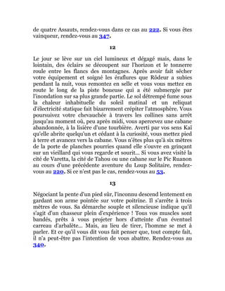 de quatre Assauts, rendez-vous dans ce cas au 222. Si vous êtes
vainqueur, rendez-vous au 347.
12
Le jour se lève sur un ciel lumineux et dégagé mais, dans le
lointain, des éclairs se découpent sur l'horizon et le tonnerre
roule entre les flancs des montagnes. Après avoir fait sécher
votre équipement et soigné les éraflures que Rôdeur a subies
pendant la nuit, vous remontez en selle et vous vous mettez en
route le long de la piste boueuse qui a été submergée par
l'inondation sur sa plus grande partie. Le sol détrempé fume sous
la chaleur inhabituelle du soleil matinal et un reliquat
d'électricité statique fait bizarrement crépiter l'atmosphère. Vous
poursuivez votre chevauchée à travers les collines sans arrêt
jusqu'au moment où, peu après midi, vous apercevez une cabane
abandonnée, à la lisière d'une tourbière. Averti par vos sens Kaï
qu'elle abrite quelqu'un et cédant à la curiosité, vous mettez pied
à terre et avancez vers la cabane. Vous n'êtes plus qu'à six mètres
de la porte de planches pourries quand elle s'ouvre en grinçant
sur un vieillard qui vous regarde et sourit... Si vous avez visité la
cité de Varetta, la cité de Tahou ou une cabane sur le Pic Ruanon
au cours d'une précédente aventure du Loup Solitaire, rendez-
vous au 220. Si ce n'est pas le cas, rendez-vous au 53.
13
Négociant la pente d'un pied sûr, l'inconnu descend lentement en
gardant son arme pointée sur votre poitrine. Il s'arrête à trois
mètres de vous. Sa démarche souple et silencieuse indique qu'il
s'agit d'un chasseur plein d'expérience ! Tous vos muscles sont
bandés, prêts à vous projeter hors d'atteinte d'un éventuel
carreau d'arbalète... Mais, au lieu de tirer, l'homme se met à
parler. Et ce qu'il vous dit vous fait penser que, tout compte fait,
il n'a peut-être pas l'intention de vous abattre. Rendez-vous au
340.
 