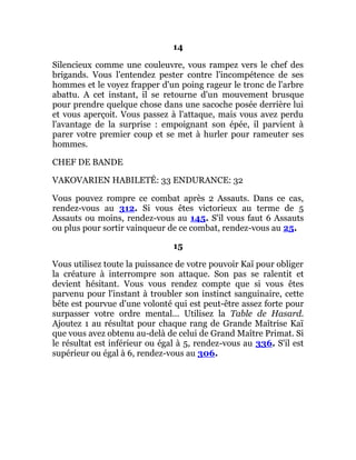 14
Silencieux comme une couleuvre, vous rampez vers le chef des
brigands. Vous l'entendez pester contre l'incompétence de ses
hommes et le voyez frapper d'un poing rageur le tronc de l'arbre
abattu. A cet instant, il se retourne d'un mouvement brusque
pour prendre quelque chose dans une sacoche posée derrière lui
et vous aperçoit. Vous passez à l'attaque, mais vous avez perdu
l'avantage de la surprise : empoignant son épée, il parvient à
parer votre premier coup et se met à hurler pour rameuter ses
hommes.
CHEF DE BANDE
VAKOVARIEN HABILETÉ: 33 ENDURANCE: 32
Vous pouvez rompre ce combat après 2 Assauts. Dans ce cas,
rendez-vous au 312. Si vous êtes victorieux au terme de 5
Assauts ou moins, rendez-vous au 145. S'il vous faut 6 Assauts
ou plus pour sortir vainqueur de ce combat, rendez-vous au 25.
15
Vous utilisez toute la puissance de votre pouvoir Kaï pour obliger
la créature à interrompre son attaque. Son pas se ralentit et
devient hésitant. Vous vous rendez compte que si vous êtes
parvenu pour l'instant à troubler son instinct sanguinaire, cette
bête est pourvue d'une volonté qui est peut-être assez forte pour
surpasser votre ordre mental... Utilisez la Table de Hasard.
Ajoutez 1 au résultat pour chaque rang de Grande Maîtrise Kaï
que vous avez obtenu au-delà de celui de Grand Maître Primat. Si
le résultat est inférieur ou égal à 5, rendez-vous au 336. S'il est
supérieur ou égal à 6, rendez-vous au 306.
 