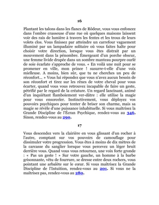 16
Plantant les talons dans les flancs de Rôdeur, vous vous enfoncez
dans l'ombre crasseuse d'une rue où quelques maisons laissent
voir des rais de lumière à travers les fentes et les trous de leurs
volets clos. Vous finissez par atteindre un carrefour vaguement
illuminé par un lampadaire solitaire où vous faites halte pour
choisir votre direction, lorsque vous êtes distrait par un
mouvement dans la pénombre. Émergeant d'un porche obscur,
une femme livide drapée dans un sombre manteau pourpre ourlé
de soie écarlate s'approche de vous. « En voilà une nuit pour se
promener en ville, mon prince ! susurre-t-elle d'une voix
mielleuse. A moins, bien sûr, que tu ne cherches un peu de
réconfort... » Vous lui répondez que vous n'avez aucun besoin de
son réconfort et tirez sur les rênes de votre cheval pour vous
écarter, quand vous vous retrouvez incapable de faire un geste,
pétrifié par le regard de la créature. Un regard lancinant, animé
d'un inquiétant flamboiement ver-dâtre : elle utilise la magie
pour vous ensorceler. Instinctivement, vous déployez vos
pouvoirs psychiques pour tenter de briser son charme, mais sa
magie se révèle d'une puissance inhabituelle. Si vous maîtrisez la
Grande Discipline de l'Écran Psychique, rendez-vous au 346.
Sinon, rendez-vous au 290.
17
Vous descendez vers la clairière en vous glissant d'un rocher à
l'autre, comptant sur vos pouvoirs de camouflage pour
dissimuler votre progression. Vous êtes à moins de dix mètres de
la carcasse du sanglier lorsque vous percevez un léger bruit
derrière vous. Quand vous vous retournez, une voix forte gronde
: « Pas un geste ! » Sur votre gauche, un homme à la barbe
grisonnante, vêtu de fourrure, se dresse entre deux rochers, vous
pointant une arbalète sur le cœur. Si vous maîtrisez la Grande
Discipline de l'Intuition, rendez-vous au 201. Si vous ne la
maîtrisez pas, rendez-vous au 280.
 
