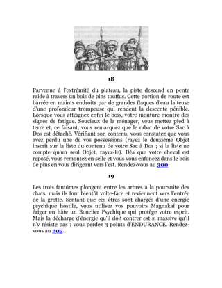18
Parvenue à l'extrémité du plateau, la piste descend en pente
raide à travers un bois de pins touffus. Cette portion de route est
barrée en maints endroits par de grandes flaques d'eau laiteuse
d'une profondeur trompeuse qui rendent la descente pénible.
Lorsque vous atteignez enfin le bois, votre monture montre des
signes de fatigue. Soucieux de la ménager, vous mettez pied à
terre et, ce faisant, vous remarquez que le rabat de votre Sac à
Dos est détaché. Vérifiant son contenu, vous constatez que vous
avez perdu une de vos possessions (rayez le deuxième Objet
inscrit sur la liste du contenu de votre Sac à Dos ; si la liste ne
compte qu'un seul Objet, rayez-le). Dès que votre cheval est
reposé, vous remontez en selle et vous vous enfoncez dans le bois
de pins en vous dirigeant vers l'est. Rendez-vous au 300.
19
Les trois fantômes plongent entre les arbres à la poursuite des
chats, mais ils font bientôt volte-face et reviennent vers l'entrée
de la grotte. Sentant que ces êtres sont chargés d'une énergie
psychique hostile, vous utilisez vos pouvoirs Magnakaï pour
ériger en hâte un Bouclier Psychique qui protège votre esprit.
Mais la décharge d'énergie qu'il doit contrer est si massive qu'il
n'y résiste pas : vous perdez 3 points d'ENDURANCE. Rendez-
vous au 205.
 
