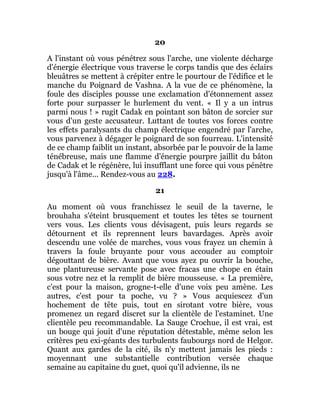 20
A l'instant où vous pénétrez sous l'arche, une violente décharge
d'énergie électrique vous traverse le corps tandis que des éclairs
bleuâtres se mettent à crépiter entre le pourtour de l'édifice et le
manche du Poignard de Vashna. A la vue de ce phénomène, la
foule des disciples pousse une exclamation d'étonnement assez
forte pour surpasser le hurlement du vent. « Il y a un intrus
parmi nous ! » rugit Cadak en pointant son bâton de sorcier sur
vous d'un geste accusateur. Luttant de toutes vos forces contre
les effets paralysants du champ électrique engendré par l'arche,
vous parvenez à dégager le poignard de son fourreau. L'intensité
de ce champ faiblit un instant, absorbée par le pouvoir de la lame
ténébreuse, mais une flamme d'énergie pourpre jaillit du bâton
de Cadak et le régénère, lui insufflant une force qui vous pénètre
jusqu'à l'âme... Rendez-vous au 228.
21
Au moment où vous franchissez le seuil de la taverne, le
brouhaha s'éteint brusquement et toutes les têtes se tournent
vers vous. Les clients vous dévisagent, puis leurs regards se
détournent et ils reprennent leurs bavardages. Après avoir
descendu une volée de marches, vous vous frayez un chemin à
travers la foule bruyante pour vous accouder au comptoir
dégouttant de bière. Avant que vous ayez pu ouvrir la bouche,
une plantureuse servante pose avec fracas une chope en étain
sous votre nez et la remplit de bière mousseuse. « La première,
c'est pour la maison, grogne-t-elle d'une voix peu amène. Les
autres, c'est pour ta poche, vu ? » Vous acquiescez d'un
hochement de tête puis, tout en sirotant votre bière, vous
promenez un regard discret sur la clientèle de l'estaminet. Une
clientèle peu recommandable. La Sauge Crochue, il est vrai, est
un bouge qui jouit d'une réputation détestable, même selon les
critères peu exi-géants des turbulents faubourgs nord de Helgor.
Quant aux gardes de la cité, ils n'y mettent jamais les pieds :
moyennant une substantielle contribution versée chaque
semaine au capitaine du guet, quoi qu'il advienne, ils ne
 