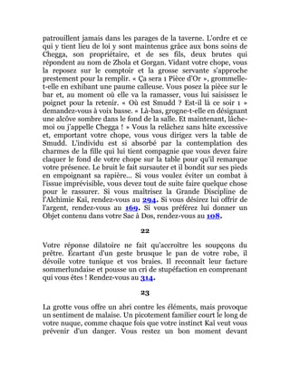patrouillent jamais dans les parages de la taverne. L'ordre et ce
qui y tient lieu de loi y sont maintenus grâce aux bons soins de
Chegga, son propriétaire, et de ses fils, deux brutes qui
répondent au nom de Zhola et Gorgan. Vidant votre chope, vous
la reposez sur le comptoir et la grosse servante s'approche
prestement pour la remplir. « Ça sera 1 Pièce d'Or », grommelle-
t-elle en exhibant une paume calleuse. Vous posez la pièce sur le
bar et, au moment où elle va la ramasser, vous lui saisissez le
poignet pour la retenir. « Où est Smudd ? Est-il là ce soir 1 »
demandez-vous à voix basse. « Là-bas, grogne-t-elle en désignant
une alcôve sombre dans le fond de la salle. Et maintenant, lâche-
moi ou j'appelle Chegga ! » Vous la relâchez sans hâte excessive
et, emportant votre chope, vous vous dirigez vers la table de
Smudd. L'individu est si absorbé par la contemplation des
charmes de la fille qui lui tient compagnie que vous devez faire
claquer le fond de votre chope sur la table pour qu'il remarque
votre présence. Le bruit le fait sursauter et il bondit sur ses pieds
en empoignant sa rapière... Si vous voulez éviter un combat à
l'issue imprévisible, vous devez tout de suite faire quelque chose
pour le rassurer. Si vous maîtrisez la Grande Discipline de
l'Alchimie Kaï, rendez-vous au 294. Si vous désirez lui offrir de
l'argent, rendez-vous au 169. Si vous préférez lui donner un
Objet contenu dans votre Sac à Dos, rendez-vous au 108.
22
Votre réponse dilatoire ne fait qu'accroître les soupçons du
prêtre. Écartant d'un geste brusque le pan de votre robe, il
dévoile votre tunique et vos braies. Il reconnaît leur facture
sommerlundaise et pousse un cri de stupéfaction en comprenant
qui vous êtes ! Rendez-vous au 314.
23
La grotte vous offre un abri contre les éléments, mais provoque
un sentiment de malaise. Un picotement familier court le long de
votre nuque, comme chaque fois que votre instinct Kaï veut vous
prévenir d'un danger. Vous restez un bon moment devant
 