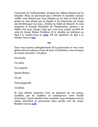 l'ouverture de l'anfractuosité, scrutant les collines battues par la
tempête. Mais, ne parvenant pas à détecter la moindre menace
visible, vous finissez par vous réfugier au sec dans le fond de la
grotte en vous disant que la fatigue et les bizarreries du temps
ont dû détraquer vos sens... Utilisez la Table de Hasard. Si vous
maîtrisez la Grande Discipline de l'Exploration, ajoutez 1 au
chiffre tiré pour chaque rang que vous avez acquis au-delà de
celui de Grand Maître Tutélaire. Si le résultat est inférieur ou
égal à 5, rendez-vous au 264. S'il est supérieur ou égal à 6,
rendez-vous au 125.
24
Vous vous écartez subrepticement de la procession et vous vous
glissez dans la cabane à l'insu de tous. A l'intérieur, vous recensez
les armes suivantes : Un glaive
Une hache
Un sabre
Un carquois
Quatre flèches
Un arc
Trois poignards
Un bâton
Si vous désirez emporter l'une ou plusieurs de ces armes,
n'oubliez pas de modifier en conséquence votre Feuille
d'Aventure. Ayant satisfait votre curiosité, vous réintégrez avec la
même discrétion la procession alors qu'elle sort du camp.
Rendez-vous au 218.
 