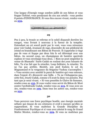 Une langue d'énergie rouge sombre jaillit de son bâton et vous
frappe l'échiné, vous paralysant du cou aux orteils : vous perdez
8 points d'ENDURANCE. Si vous êtes encore vivant, rendez-vous
au 239.
29
Peu à peu, la trouée se referme et le soleil disparaît derrière les
nuages, vous livrant à nouveau à la fureur de la tempête.
Entendant un cri sourd porté par le vent, vous vous retournez
pour voir Cadak, écumant de rage, descendre de son piédestal de
cristal en brandissant son Bâton de Pouvoir. Il s'approche à vingt
pas de vous et frappe par deux fois le sol détrempé avec son
bâton. Au second coup, un champignon de lumière spectrale
explose et vous enveloppe tous deux. « Rien ne peut empêcher la
venue de Shamath ! hurle Cadak en roulant des yeux luisants de
folie. Tu n'as fait que la retarder, Loup Solitaire, la retarder. Tu
ne l'as pas arrêtée. Bientôt, son pied foulera le sol du
Magnamund et la vengeance du Seigneur Vashna s'accomplira !
» Vous scrutez avec anxiété la paroi de lumière qui vous entoure,
dans l'espoir d'y découvrir une faille. « Tu ne t'échapperas pas,
cette fois, éructe Cadak, comme s'il avait lu dans vos pensées. Pas
tant que je serai vivant. » Si vous possédez le Glaive de Sommer,
rendez-vous au 135. Si vous voulez vous servir du Bâton de Mort
contre l'archidruide Cadak, rendez-vous au 213. Si vous avez un
Arc, rendez-vous au 109. Dans tous les autres cas, rendez-vous
au 252.
30
Vous percevez une force psychique hostile, une énergie mentale
néfaste qui émane de ces créatures et croît à mesure qu'elles se
rapprochent. Si vous maîtrisez la Grande Discipline du
Foudroiement Psychique et si vous avez atteint le rang de Grand
Maître Mentor, rendez-vous au 229. Si vous ne maîtrisez pas
 