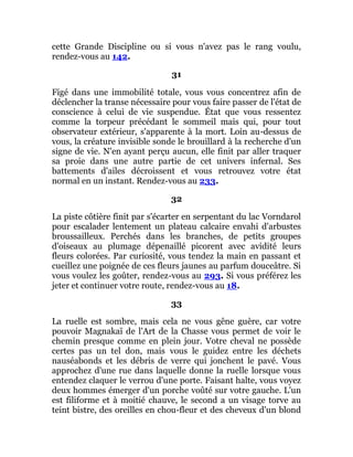 cette Grande Discipline ou si vous n'avez pas le rang voulu,
rendez-vous au 142.
31
Figé dans une immobilité totale, vous vous concentrez afin de
déclencher la transe nécessaire pour vous faire passer de l'état de
conscience à celui de vie suspendue. État que vous ressentez
comme la torpeur précédant le sommeil mais qui, pour tout
observateur extérieur, s'apparente à la mort. Loin au-dessus de
vous, la créature invisible sonde le brouillard à la recherche d'un
signe de vie. N'en ayant perçu aucun, elle finit par aller traquer
sa proie dans une autre partie de cet univers infernal. Ses
battements d'ailes décroissent et vous retrouvez votre état
normal en un instant. Rendez-vous au 233.
32
La piste côtière finit par s'écarter en serpentant du lac Vorndarol
pour escalader lentement un plateau calcaire envahi d'arbustes
broussailleux. Perchés dans les branches, de petits groupes
d'oiseaux au plumage dépenaillé picorent avec avidité leurs
fleurs colorées. Par curiosité, vous tendez la main en passant et
cueillez une poignée de ces fleurs jaunes au parfum douceâtre. Si
vous voulez les goûter, rendez-vous au 293. Si vous préférez les
jeter et continuer votre route, rendez-vous au 18.
33
La ruelle est sombre, mais cela ne vous gêne guère, car votre
pouvoir Magnakaï de l'Art de la Chasse vous permet de voir le
chemin presque comme en plein jour. Votre cheval ne possède
certes pas un tel don, mais vous le guidez entre les déchets
nauséabonds et les débris de verre qui jonchent le pavé. Vous
approchez d'une rue dans laquelle donne la ruelle lorsque vous
entendez claquer le verrou d'une porte. Faisant halte, vous voyez
deux hommes émerger d'un porche voûté sur votre gauche. L'un
est filiforme et à moitié chauve, le second a un visage torve au
teint bistre, des oreilles en chou-fleur et des cheveux d'un blond
 
