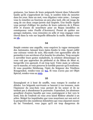 graisseux. Les lames de leurs poignards luisent dans l'obscurité
tandis qu'ils s'approchent de vous, le sombre éclat du meurtre
dans les yeux. Sans un mot, vous dégainez votre arme... Lorsque
vous la remettez au fourreau un peu plus tard, elle est rouge du
sang de ces deux coupe-jarrets mal inspirés. Une fouille rapide
vous permet d'alléger les poches de leurs cadavres de 6 Pièces
d'Or et d'assez de nourriture pour un Repas (modifiez en
conséquence votre Feuille d'Aventure). Pressé de quitter ces
parages malsains, vous remontez en selle et vous engagez votre
cheval dans la voie sur laquelle débouche la ruelle. Rendez-vous
au 16.
34
Souple comme une anguille, vous esquivez la vague menaçante
des Automates, laissant leurs épées fendre le vide. Ayant enfilé
une cuirasse vernie de noir, Sha-math s'est agenouillée afin de
permettre à ses serviteurs d'en boucler les attaches. Trop occupée
à surveiller leurs gestes maladroits, la créature démoniaque ne
vous voit pas approcher du piédestal et du Bâton de Mort et,
lorsqu'elle s'en aperçoit, il est trop tard. Votre main se referme
sur le manche, et vous percevez le terrible pouvoir qu'il renferme.
Si vous possédez Helshezag, l'épée du Seigneur des Ténèbres
Kraagenskul, rendez-vous au 94. Si vous n'avez pas cet Objet
Spécial, rendez-vous au 225.
35
Ensanglanté et à bout de souffle, vous rompez le combat et
détalez. Les brigands survivants se lancent à vos trousses, mais
l'épaisseur du sous-bois vous permet de les semer et ils ne
tardent pas à abandonner la poursuite. Cependant, les alentours
grouillent d'autres bandits qui vous contraignent à fuir vers le
nord, loin de l'endroit où vous avez laissé Rôdeur attaché à un
arbre. Malgré les inquiétudes que vous nourrissez sur son sort et
la perspective des nombreux kilomètres qui vous séparent encore
du lac Vorndarol, vous jugez qu'il est trop dangereux de
 