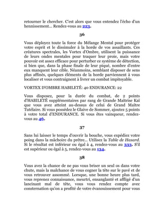 retourner le chercher. C'est alors que vous entendez l'écho d'un
hennissement... Rendez-vous au 223.
36
Vous déployez toute la force du Mélange Mental pour protéger
votre esprit et le dissimuler à la horde de vos assaillants. Ces
créatures spectrales, les Vortex d'Ombre, utilisent la puissance
de leurs ondes mentales pour traquer leur proie, mais votre
pouvoir est assez efficace pour perturber ce système de détection,
si bien que, dans la phase finale de leur piqué, nombre d'entre
eux manquent leur cible. Néanmoins, semblant disposer de sens
plus affinés, quelques éléments de la horde parviennent à vous
localiser et vous contraignent à livrer un combat impitoyable.
VORTEX D'OMBRE HABILETÉ: 40 ENDURANCE: 22
Vous disposez, pour la durée du combat, de 2 points
d'HABILETÉ supplémentaires par rang de Grande Maîtrise Kaï
que vous avez atteint au-dessus de celui de Grand Maître
Tutélaire. Si vous possédez le Glaive de Sommer, ajoutez 5 points
à votre total d'ENDURANCE. Si vous êtes vainqueur, rendez-
vous au 46.
37
Sans lui laisser le temps d'ouvrir la bouche, vous expédiez votre
poing dans la mâchoire du prêtre... Utilisez la Table de Hasard.
Si le résultat est inférieur ou égal à 4, rendez-vous au 333. S'il
est supérieur ou égal à 5, rendez-vous au 134.
38
Vous avez la chance de ne pas vous briser un seul os dans votre
chute, mais la malchance de vous cogner la tête sur le pavé et de
vous retrouver assommé. Lorsque, une bonne heure plus tard,
vous reprenez connaissance, meurtri, ensanglanté et affligé d'un
lancinant mal de tête, vous vous rendez compte avec
consternation qu'on a profité de votre évanouissement pour vous
 