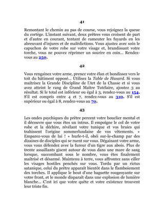41
Remontant le chemin au pas de course, vous rejoignez la queue
du cortège. L'instant suivant, deux prêtres vous croisent de part
et d'autre en courant, tentant de rameuter les fuyards en les
abreuvant d'injures et de malédictions. Vous ajustez avec soin le
capuchon de votre robe sur votre visage et, brandissant votre
torche, vous ne pouvez réprimer un sourire en coin... Rendez-
vous au 250.
42
Vous rengainez votre arme, prenez votre élan et bondissez vers le
toit du bâtiment opposé... Utilisez la Table de Hasard. Si vous
maîtrisez la Grande Discipline de l'Art de la Chasse et si vous
avez atteint le rang de Grand Maître Tutélaire, ajoutez 3 au
résultat. Si le total est inférieur ou égal à 3, rendez-vous au 154.
S'il est compris entre 4 et 7, rendez-vous au 310. S'il est
supérieur ou égal à 8, rendez-vous au 70.
43
Les ondes psychiques du prêtre percent votre bouclier mental et
il découvre que vous êtes un intrus. Il empoigne le col de votre
robe et la déchire, révélant votre tunique et vos braies qui
trahissent l'origine sommerlundaise de vos vêtements. «
Emparez-vous de lui ! » hurle-t-il, obéi sur-le-champ par des
dizaines de disciples qui se ruent sur vous. Dégainant votre arme,
vous vous défendez avec la fureur d'un tigre aux abois. Plus de
trente assaillants gisent autour de vous dans une mare de sang
lorsque, succombant sous le nombre, vous êtes finalement
maîtrisé et désarmé. Maintenu à terre, vous affrontez sans ciller
les visages hostiles penchés sur vous. Tordu par un rictus
satanique, celui du prêtre apparaît bientôt dans le flamboiement
des torches. Il applique le bout d'une baguette rougeoyante sur
votre front, et le monde disparaît dans une explosion de lumière
blanche... C'est ici que votre quête et votre existence trouvent
leur triste fin.
 