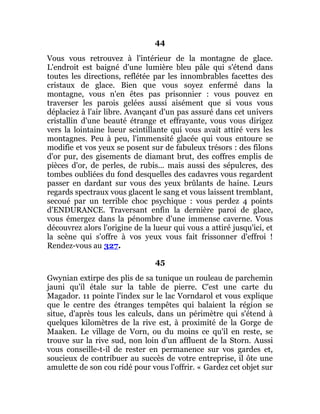44
Vous vous retrouvez à l'intérieur de la montagne de glace.
L'endroit est baigné d'une lumière bleu pâle qui s'étend dans
toutes les directions, reflétée par les innombrables facettes des
cristaux de glace. Bien que vous soyez enfermé dans la
montagne, vous n'en êtes pas prisonnier : vous pouvez en
traverser les parois gelées aussi aisément que si vous vous
déplaciez à l'air libre. Avançant d'un pas assuré dans cet univers
cristallin d'une beauté étrange et effrayante, vous vous dirigez
vers la lointaine lueur scintillante qui vous avait attiré vers les
montagnes. Peu à peu, l'immensité glacée qui vous entoure se
modifie et vos yeux se posent sur de fabuleux trésors : des filons
d'or pur, des gisements de diamant brut, des coffres emplis de
pièces d'or, de perles, de rubis... mais aussi des sépulcres, des
tombes oubliées du fond desquelles des cadavres vous regardent
passer en dardant sur vous des yeux brûlants de haine. Leurs
regards spectraux vous glacent le sang et vous laissent tremblant,
secoué par un terrible choc psychique : vous perdez 4 points
d'ENDURANCE. Traversant enfin la dernière paroi de glace,
vous émergez dans la pénombre d'une immense caverne. Vous
découvrez alors l'origine de la lueur qui vous a attiré jusqu'ici, et
la scène qui s'offre à vos yeux vous fait frissonner d'effroi !
Rendez-vous au 327.
45
Gwynian extirpe des plis de sa tunique un rouleau de parchemin
jauni qu'il étale sur la table de pierre. C'est une carte du
Magador. 11 pointe l'index sur le lac Vorndarol et vous explique
que le centre des étranges tempêtes qui balaient la région se
situe, d'après tous les calculs, dans un périmètre qui s'étend à
quelques kilomètres de la rive est, à proximité de la Gorge de
Maaken. Le village de Vorn, ou du moins ce qu'il en reste, se
trouve sur la rive sud, non loin d'un affluent de la Storn. Aussi
vous conseille-t-il de rester en permanence sur vos gardes et,
soucieux de contribuer au succès de votre entreprise, il ôte une
amulette de son cou ridé pour vous l'offrir. « Gardez cet objet sur
 