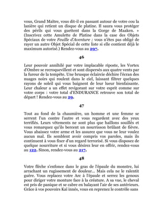 vous, Grand Maître, vous dit-il en passant autour de votre cou la
lanière qui retient un disque de platine. Il saura vous protéger
des périls qui vous guettent dans la Gorge de Maaken. »
(Inscrivez cette Amulette de Platine dans la case des Objets
Spéciaux de votre Feuille d'Aventure ; vous n'êtes pas obligé de
rayer un autre Objet Spécial de cette liste si elle contient déjà le
maximum autorisé.) Rendez-vous au 297.
46
Leur pouvoir annihilé par votre implacable riposte, les Vortex
d'Ombre se recroquevillent et sont dispersés aux quatre vents par
la fureur de la tempête. Une brusque éclaircie déchire l'écran des
nuages noirs qui roulent dans le ciel, laissant filtrer quelques
rayons de soleil qui vous baignent de leur lueur bienfaisante.
Leur chaleur a un effet revigorant sur votre esprit comme sur
votre corps : votre total d'ENDURANCE retrouve son total de
départ ! Rendez-vous au 29.
47
Tout au fond de la chaumière, un homme et une femme se
serrent l'un contre l'autre et vous regardent avec des yeux
terrifiés. Leurs vêtements ne sont plus que haillons souillés et
vous remarquez qu'ils bercent un nourrisson brûlant de fièvre.
Vous abaissez votre arme et les assurez que vous ne leur voulez
aucun mal. Ils semblent avoir compris vos paroles, mais ils
continuent à vous fixer d'un regard terrorisé. Si vous disposez de
quelque nourriture et si vous désirez leur en offrir, rendez-vous
au 122. Sinon, rendez-vous au 217.
48
Votre flèche s'enfonce dans le gras de l'épaule du monstre, lui
arrachant un rugissement de douleur... Mais cela ne le ralentit
guère. Vous replacez votre Arc à l'épaule et serrez les genoux
pour diriger votre monture face à la créature. A sa vue, le cheval
est pris de panique et se cabre en balayant l'air de ses antérieurs.
Grâce à vos pouvoirs Kaï innés, vous en reprenez le contrôle sans
 