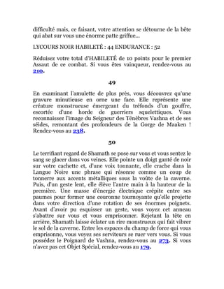 difficulté mais, ce faisant, votre attention se détourne de la bête
qui abat sur vous une énorme patte griffue...
LYCOURS NOIR HABILETÉ : 44 ENDURANCE : 52
Réduisez votre total d'HABILETÉ de 10 points pour le premier
Assaut de ce combat. Si vous êtes vainqueur, rendez-vous au
210.
49
En examinant l'amulette de plus près, vous découvrez qu'une
gravure minutieuse en orne une face. Elle représente une
créature monstrueuse émergeant du tréfonds d'un gouffre,
escortée d'une horde de guerriers squelettiques. Vous
reconnaissez l'image du Seigneur des Ténèbres Vashna et de ses
séides, remontant des profondeurs de la Gorge de Maaken !
Rendez-vous au 238.
50
Le terrifiant regard de Shamath se pose sur vous et vous sentez le
sang se glacer dans vos veines. Elle pointe un doigt ganté de noir
sur votre cachette et, d'une voix tonnante, elle crache dans la
Langue Noire une phrase qui résonne comme un coup de
tonnerre aux accents métalliques sous la voûte de la caverne.
Puis, d'un geste lent, elle élève l'autre main à la hauteur de la
première. Une masse d'énergie électrique crépite entre ses
paumes pour former une couronne tournoyante qu'elle projette
dans votre direction d'une rotation de ses énormes poignets.
Avant d'avoir pu esquisser un geste, vous voyez cet anneau
s'abattre sur vous et vous emprisonner. Rejetant la tête en
arrière, Shamath laisse éclater un rire monstrueux qui fait vibrer
le sol de la caverne. Entre les espaces du champ de force qui vous
emprisonne, vous voyez ses serviteurs se ruer vers vous. Si vous
possédez le Poignard de Vashna, rendez-vous au 273. Si vous
n'avez pas cet Objet Spécial, rendez-vous au 179.
 