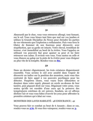 51
Abasourdi par le choc, vous vous retrouvez allongé, tout fumant,
sur le sol. Vous vous hissez tant bien que mal sur vos jambes et
utilisez la Grande Discipline du Nexus pour éteindre les parties
de vos vêtements que l'explosion a enflammées. Puis vous tirez le
Glaive de Sommer de son fourreau pour découvrir, avec
stupéfaction, que sa garde est intacte. Votre cheval, tremblant de
terreur, s'est immobilisé au bord de la rivière. Vous l'appelez en
utilisant vos pouvoirs Kaï pour apaiser sa peur et lui faire
retrouver son calme. Il revient vers vous. Vous sautez en selle et
vous élancez au galop sur la piste de la rivière pour vous éloigner
au plus vite de la tempête. Rendez-vous au 80.
52
Dans un dernier clignotement, les trois créatures disparaissent
ensemble. Vous scrutez le ciel avec anxiété dans l'espoir de
découvrir un indice sur la position des monstres, mais vous êtes
contraint de faire appel à vos pouvoirs psychiques pour les
détecter. Paupières closes, vous voyez leurs silhouettes se
dessiner dans votre esprit, planant en cercle au-dessus de leur
tanière, puis piquant droit sur vous. Dégainant votre arme, vous
sentez qu'elle est enrobée d'une aura qui la préserve des
températures extrêmes de cet univers. Soudain, un cri affreux
déchire l'air et vous vous hâtez d'ouvrir les yeux pour affronter la
première créature qui s'abat sur vous.
MONSTRES DES LAVES HABILETÉ : 48 ENDURANCE : 42
Vous pouvez fuir ce combat au bout de 6 Assauts ; dans ce cas,
rendez-vous au 276. Si vous êtes vainqueur, rendez-vous au 3.
 