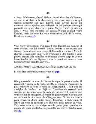 53
« Soyez le bienvenu, Grand Maître. Je suis Gwynian de Varetta,
déclare le vieillard à la chevelure grise, d'une voix claire qui
semble démentir son âge. Entrez, nous devons parler un
moment. Je sais quel est votre dessein et j'ai quelque chose qui
pourrait vous aider dans votre quête. N'ayez crainte, je suis un
ami. » Vous êtes stupéfait de constater qu'il connaît votre
identité, mais vos sens Kaï vous confirment qu'il dit la vérité.
Rendez-vous au 178.
54
Vous fixez votre ennemi d'un regard plus dégoûté que haineux et
vous avancez sur lui quand, faisant décrire à ses mains une
étrange passe devant son visage, il disparaît à vos yeux. Mais le
charme d'invisibilité qu'il vient d'évoquer a des limites : vous
pouvez encore voir scintiller les contours de son corps et de son
bâton tandis qu'il se déplace contre la paroi de lumière dans
l'espoir de vous prendre à revers...
ARCHIDRUIDE CADAK HABILETÉ: 50 ENDURANCE: 35
Si vous êtes vainqueur, rendez-vous au 298.
55
Dès que vous lui montrez le Disque Runique, le prêtre s'apaise. Il
reconnaît l'insigne de la Guilde de Rhem, confrérie d'assassins la
plus redoutée de tout le nord du Magnamund. Il sait que les
disciples de Vashna ont déjà eu l'occasion de recourir aux
services de membres de cette secte de tueurs, et il imagine que
vous êtes un de ces agents. Il recule de quelques pas et vous salue
en inclinant la tête avant de s'éloigner vers l'étrave du bateau
pour s'occuper d'une autre tâche. L'incident a fâcheusement
attiré sur vous la curiosité des disciples assis autour de vous.
Vous vous levez et vous dirigez vers la proue pour rejoindre un
groupe de leurs semblables agenouillés en prière. Rendez-vous
au 124.
 