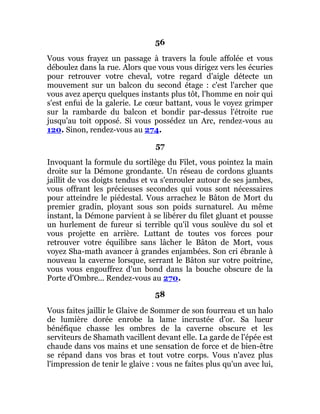 56
Vous vous frayez un passage à travers la foule affolée et vous
déboulez dans la rue. Alors que vous vous dirigez vers les écuries
pour retrouver votre cheval, votre regard d'aigle détecte un
mouvement sur un balcon du second étage : c'est l'archer que
vous avez aperçu quelques instants plus tôt, l'homme en noir qui
s'est enfui de la galerie. Le cœur battant, vous le voyez grimper
sur la rambarde du balcon et bondir par-dessus l'étroite rue
jusqu'au toit opposé. Si vous possédez un Arc, rendez-vous au
120. Sinon, rendez-vous au 274.
57
Invoquant la formule du sortilège du Filet, vous pointez la main
droite sur la Démone grondante. Un réseau de cordons gluants
jaillit de vos doigts tendus et va s'enrouler autour de ses jambes,
vous offrant les précieuses secondes qui vous sont nécessaires
pour atteindre le piédestal. Vous arrachez le Bâton de Mort du
premier gradin, ployant sous son poids surnaturel. Au même
instant, la Démone parvient à se libérer du filet gluant et pousse
un hurlement de fureur si terrible qu'il vous soulève du sol et
vous projette en arrière. Luttant de toutes vos forces pour
retrouver votre équilibre sans lâcher le Bâton de Mort, vous
voyez Sha-math avancer à grandes enjambées. Son cri ébranle à
nouveau la caverne lorsque, serrant le Bâton sur votre poitrine,
vous vous engouffrez d'un bond dans la bouche obscure de la
Porte d'Ombre... Rendez-vous au 270.
58
Vous faites jaillir le Glaive de Sommer de son fourreau et un halo
de lumière dorée enrobe la lame incrustée d'or. Sa lueur
bénéfique chasse les ombres de la caverne obscure et les
serviteurs de Shamath vacillent devant elle. La garde de l'épée est
chaude dans vos mains et une sensation de force et de bien-être
se répand dans vos bras et tout votre corps. Vous n'avez plus
l'impression de tenir le glaive : vous ne faites plus qu'un avec lui,
 