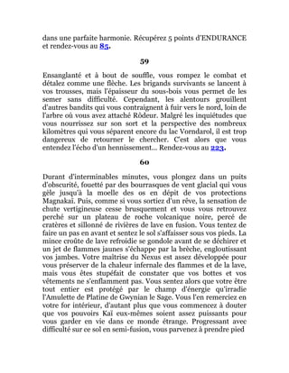 dans une parfaite harmonie. Récupérez 5 points d'ENDURANCE
et rendez-vous au 85.
59
Ensanglanté et à bout de souffle, vous rompez le combat et
détalez comme une flèche. Les brigands survivants se lancent à
vos trousses, mais l'épaisseur du sous-bois vous permet de les
semer sans difficulté. Cependant, les alentours grouillent
d'autres bandits qui vous contraignent à fuir vers le nord, loin de
l'arbre où vous avez attaché Rôdeur. Malgré les inquiétudes que
vous nourrissez sur son sort et la perspective des nombreux
kilomètres qui vous séparent encore du lac Vorndarol, il est trop
dangereux de retourner le chercher. C'est alors que vous
entendez l'écho d'un hennissement... Rendez-vous au 223.
60
Durant d'interminables minutes, vous plongez dans un puits
d'obscurité, fouetté par des bourrasques de vent glacial qui vous
gèle jusqu'à la moelle des os en dépit de vos protections
Magnakaï. Puis, comme si vous sortiez d'un rêve, la sensation de
chute vertigineuse cesse brusquement et vous vous retrouvez
perché sur un plateau de roche volcanique noire, percé de
cratères et sillonné de rivières de lave en fusion. Vous tentez de
faire un pas en avant et sentez le sol s'affaisser sous vos pieds. La
mince croûte de lave refroidie se gondole avant de se déchirer et
un jet de flammes jaunes s'échappe par la brèche, engloutissant
vos jambes. Votre maîtrise du Nexus est assez développée pour
vous préserver de la chaleur infernale des flammes et de la lave,
mais vous êtes stupéfait de constater que vos bottes et vos
vêtements ne s'enflamment pas. Vous sentez alors que votre être
tout entier est protégé par le champ d'énergie qu'irradie
l'Amulette de Platine de Gwynian le Sage. Vous l'en remerciez en
votre for intérieur, d'autant plus que vous commencez à douter
que vos pouvoirs Kaï eux-mêmes soient assez puissants pour
vous garder en vie dans ce monde étrange. Progressant avec
difficulté sur ce sol en semi-fusion, vous parvenez à prendre pied
 