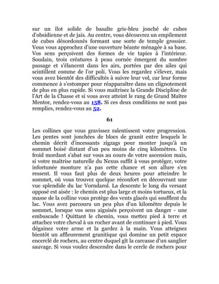 sur un îlot solide de basalte gris-bleu jonché de cubes
d'obsidienne et de jais. Au centre, vous découvrez un empilement
de cubes désordonnés formant une sorte de temple grossier.
Vous vous approchez d'une ouverture béante ménagée à sa base.
Vos sens perçoivent des formes de vie tapies à l'intérieur.
Soudain, trois créatures à peau cornée émergent du sombre
passage et s'élancent dans les airs, portées par des ailes qui
scintillent comme de l'or poli. Vous les regardez s'élever, mais
vous avez bientôt des difficultés à suivre leur vol, car leur forme
commence à s'estomper pour réapparaître dans un clignotement
de plus en plus rapide. Si vous maîtrisez la Grande Discipline de
l'Art de la Chasse et si vous avez atteint le rang de Grand Maître
Mentor, rendez-vous au 158. Si ces deux conditions ne sont pas
remplies, rendez-vous au 52.
61
Les collines que vous gravissez ralentissent votre progression.
Les pentes sont jonchées de blocs de granit entre lesquels le
chemin décrit d'incessants zigzags pour monter jusqu'à un
sommet boisé distant d'un peu moins de cinq kilomètres. Un
froid mordant s'abat sur vous au cours de votre ascension mais,
si votre maîtrise naturelle du Nexus suffit à vous protéger, votre
infortunée monture n'a pas cette chance et son allure s'en
ressent. Il vous faut plus de deux heures pour atteindre le
sommet, où vous trouvez quelque réconfort en découvrant une
vue splendide du lac Vorndarol. La descente le long du versant
opposé est aisée : le chemin est plus large et moins tortueux, et la
masse de la colline vous protège des vents glacés qui soufflent du
lac. Vous avez parcouru un peu plus d'un kilomètre depuis le
sommet, lorsque vos sens aiguisés perçoivent un danger - une
embuscade ! Quittant le chemin, vous mettez pied à terre et
attachez votre cheval à un rocher avant de continuer à pied. Vous
dégainez votre arme et la gardez à la main. Vous atteignez
bientôt un affleurement granitique qui domine un petit espace
encerclé de rochers, au centre duquel gît la carcasse d'un sanglier
sauvage. Si vous voulez descendre dans le cercle de rochers pour
 