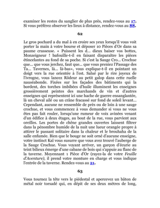 examiner les restes du sanglier de plus près, rendez-vous au 17.
Si vous préférez observer les lieux à distance, rendez-vous au 88.
62
Le gros pochard a du mal à en croire ses yeux lorsqu'il vous voit
porter la main à votre bourse et déposer 10 Pièces d'Or dans sa
paume crasseuse. « Puissent les d... dieux baiser vos bottes,
Monzeigneur ! bafouille-t-il en faisant disparaître les pièces
étincelantes au fond de sa poche. Si c'est la Sauge Cro... Crochue
que... que vous jerchez, faut que... que vous preniez l'Passage des
Ta... Tavernes, là... là-bas», vous explique-t-il en pointant un
doigt vers la rue orientée à l'est. Salué par le rire joyeux de
l'ivrogne, vous lancez Rôdeur au petit galop dans cette ruelle
nauséabonde. Fixées sur les façades des bâtiments qui la
bordent, des torches imbibées d'huile illuminent les enseignes
grossièrement peintes des marchands de vin et d'autres
enseignes qui représentent ici une hache de guerre ensanglantée,
là un cheval ailé ou un crâne fracassé sur fond de soleil levant...
Cependant, aucune ne ressemble de près ou de loin à une sauge
crochue, et vous commencez à vous demander si vous ne vous
êtes pas fait rouler, lorsqu'une rumeur de voix avinées venant
d'un édifice à deux étages, au bout de la rue, vous parvient aux
oreilles. Les portes de chêne grandes ouvertes laissent filtrer
dans la pénombre humide de la nuit une lueur orangée propre à
attirer le passant solitaire dans la chaleur et le brouhaha de la
salle enfumée. Bien que le bouge ne soit orné d'aucune enseigne,
votre instinct Kaï vous susurre que vous avez trouvé l'auberge de
la Sauge Crochue. Vous voyant arriver, un garçon d'écurie au
teint bilieux émerge d'une cabane de bois qui s'appuie au flanc de
la taverne. Moyennant 1 Pièce d'Or (rayez-la de votre Feuille
d'Aventure), il prend votre monture en charge et vous indique
l'entrée de la taverne. Rendez-vous au 21.
63
Vous tournez la tête vers le piédestal et apercevez un bâton de
métal noir torsadé qui, en dépit de ses deux mètres de long,
 