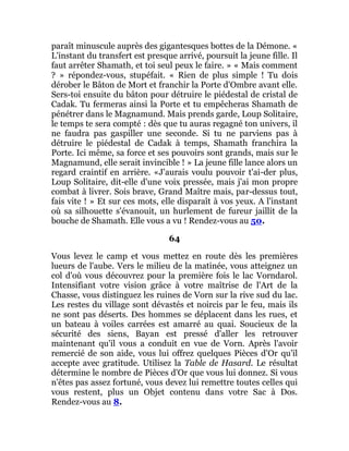 paraît minuscule auprès des gigantesques bottes de la Démone. «
L'instant du transfert est presque arrivé, poursuit la jeune fille. Il
faut arrêter Shamath, et toi seul peux le faire. » « Mais comment
? » répondez-vous, stupéfait. « Rien de plus simple ! Tu dois
dérober le Bâton de Mort et franchir la Porte d'Ombre avant elle.
Sers-toi ensuite du bâton pour détruire le piédestal de cristal de
Cadak. Tu fermeras ainsi la Porte et tu empêcheras Shamath de
pénétrer dans le Magnamund. Mais prends garde, Loup Solitaire,
le temps te sera compté : dès que tu auras regagné ton univers, il
ne faudra pas gaspiller une seconde. Si tu ne parviens pas à
détruire le piédestal de Cadak à temps, Shamath franchira la
Porte. Ici même, sa force et ses pouvoirs sont grands, mais sur le
Magnamund, elle serait invincible ! » La jeune fille lance alors un
regard craintif en arrière. «J'aurais voulu pouvoir t'ai-der plus,
Loup Solitaire, dit-elle d'une voix pressée, mais j'ai mon propre
combat à livrer. Sois brave, Grand Maître mais, par-dessus tout,
fais vite ! » Et sur ces mots, elle disparaît à vos yeux. A l'instant
où sa silhouette s'évanouit, un hurlement de fureur jaillit de la
bouche de Shamath. Elle vous a vu ! Rendez-vous au 50.
64
Vous levez le camp et vous mettez en route dès les premières
lueurs de l'aube. Vers le milieu de la matinée, vous atteignez un
col d'où vous découvrez pour la première fois le lac Vorndarol.
Intensifiant votre vision grâce à votre maîtrise de l'Art de la
Chasse, vous distinguez les ruines de Vorn sur la rive sud du lac.
Les restes du village sont dévastés et noircis par le feu, mais ils
ne sont pas déserts. Des hommes se déplacent dans les rues, et
un bateau à voiles carrées est amarré au quai. Soucieux de la
sécurité des siens, Bayan est pressé d'aller les retrouver
maintenant qu'il vous a conduit en vue de Vorn. Après l'avoir
remercié de son aide, vous lui offrez quelques Pièces d'Or qu'il
accepte avec gratitude. Utilisez la Table de Hasard. Le résultat
détermine le nombre de Pièces d'Or que vous lui donnez. Si vous
n'êtes pas assez fortuné, vous devez lui remettre toutes celles qui
vous restent, plus un Objet contenu dans votre Sac à Dos.
Rendez-vous au 8.
 