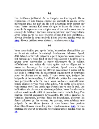 65
Les fantômes jaillissent de la tempête en tournoyant. Ils se
regroupent en une longue chaîne qui encercle la grande arche
miroitante puis, un par un, ils s'en détachent pour piquer sur
vous. Votre instinct Kaï vous dit que le Bâton de Mort a le
pouvoir de repousser ces ectoplasmes, si du moins vous avez le
courage de l'utiliser. Car vous sentez également que l'usage d'une
arme forgée par le Roi des Ténèbres se paie d'un prix inévitable...
Si vous décidez de vous servir du Bâton de Mort, rendez-vous au
263. Si vous préférez vous abstenir, rendez-vous au 83.
66
Vous vous éveillez peu après l'aube, les narines chatouillées par
un fumet de racines de catatzgû fraîchement infusées. Fyrad,
déjà debout, achève de préparer le petit déjeuner. Vous prenez le
bol fumant qu'il vous tend et allez vous asseoir à l'entrée de la
grotte pour contempler la pente détrempée de la colline,
réfléchissant aux suites de votre quête tout en dégustant le
savoureux breuvage. Le repas achevé, Fyrad vous explique
comment atteindre un col qui offre un accès direct à la rive est du
lac, puis il entreprend de rassembler équipement et fourrures
pour les charger sur sa mule. Il vous avoue que, fatigué des
brigands et des tempêtes, il a décidé de quitter les montagnes.
Vos préparatifs achevés, vous vous souhaitez mutuellement
bonne chance et vous vous dites adieu. A la sortie de la grotte,
vous partez vers l'est tandis que Fyrad s'en va vers le sud. Les
indications du chasseur se révèlent précises. Vous franchissez le
col aux environs de midi et poursuivez votre route le long d'un
plateau couvert d'épaisses broussailles. De petits groupes de
volatiles déplumés, perchés dans les branchages, picorent les
fleurs colorées qui les ornent. Au passage, vous saisissez une
poignée de ces fleurs jaunes et vous humez leur parfum
douceâtre. Si vous voulez les goûter, rendez-vous au 293. Si vous
préférez les jeter et poursuivre votre chevauchée, rendez-vous au
18.
 