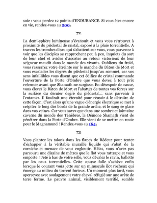 suie : vous perdez 12 points d'ENDURANCE. Si vous êtes encore
en vie, rendez-vous au 200.
72
La demi-sphère lumineuse s'évanouit et vous vous retrouvez à
proximité du piédestal de cristal, exposé à la pluie torrentielle. A
travers les trombes d'eau qui s'abattent sur vous, vous parvenez à
voir que les disciples se rapprochent peu à peu, inquiets du sort
de leur chef et avides d'assister au retour victorieux de leur
seigneur maudit dans le monde des vivants. Oublieux du froid,
vous resserrez votre étreinte sur le manche du Bâton de Mort et
vous escaladez les degrés du piédestal jusqu'au sommet, car vos
sens infaillibles vous disent que cet édifice de cristal commande
l'ouverture de la Porte d'Ombre que vous devez à tout prix
refermer avant que Shamath ne surgisse. En désespoir de cause,
vous élevez le Bâton de Mort et l'abattez de toutes vos forces sur
la surface du dernier degré du piédestal... sans parvenir à
l'entamer. Il faudrait une éternité pour réussir à le détruire de
cette façon. C'est alors qu'une vague d'énergie électrique se met à
crépiter le long des bords de la grande arche, et le sang se glace
dans vos veines. Car vous savez que dans une sombre et lointaine
caverne du monde des Ténèbres, la Démone Shamath vient de
pénétrer dans la Porte d'Ombre. Elle vient de se mettre en route
pour le Magnamund ! Rendez-vous au 164.
73
Vous plantez les talons dans les flancs de Rôdeur pour tenter
d'échapper à la véritable muraille liquide qui s'abat de la
corniche et menace de vous engloutir. Hélas, vous n'avez pas
parcouru une dizaine de mètres que le flot vous rattrape et vous
emporte ! Jeté à bas de votre selle, vous dévalez le ravin, ballotté
par les eaux torrentielles. Cette course folle s'achève enfin
lorsque le courant vous jette sur un minuscule îlot rocheux qui
émerge au milieu du torrent furieux. Un moment plus tard, vous
apercevez avec soulagement votre cheval réfugié sur une arête de
terre ferme. Le pauvre animal, visiblement terrifié, semble
 