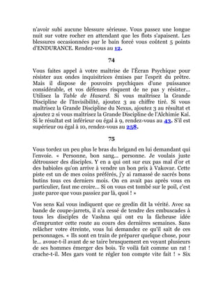 n'avoir subi aucune blessure sérieuse. Vous passez une longue
nuit sur votre rocher en attendant que les flots s'apaisent. Les
blessures occasionnées par le bain forcé vous coûtent 5 points
d'ENDURANCE. Rendez-vous au 12.
74
Vous faites appel à votre maîtrise de l'Écran Psychique pour
résister aux ondes inquisitrices émises par l'esprit du prêtre.
Mais il dispose de pouvoirs psychiques d'une puissance
considérable, et vos défenses risquent de ne pas y résister...
Utilisez la Table de Hasard. Si vous maîtrisez la Grande
Discipline de l'Invisibilité, ajoutez 3 au chiffre tiré. Si vous
maîtrisez la Grande Discipline du Nexus, ajoutez 3 au résultat et
ajoutez 2 si vous maîtrisez la Grande Discipline de l'Alchimie Kaï.
Si le résultat est inférieur ou égal à 9, rendez-vous au 43. S'il est
supérieur ou égal à 10, rendez-vous au 258.
75
Vous tordez un peu plus le bras du brigand en lui demandant qui
l'envoie. « Personne, bon sang... personne. Je voulais juste
détrousser des disciples. Y en a qui ont sur eux pas mal d'or et
des babioles qu'on arrive à vendre un bon prix à Vakovar. Cette
piste est un de mes coins préférés, j'y ai ramassé de sacrés bons
butins tous ces derniers mois. On en avait pas après vous en
particulier, faut me croire... Si on vous est tombé sur le poil, c'est
juste parce que vous passiez par là, quoi ! »
Vos sens Kaï vous indiquent que ce gredin dit la vérité. Avec sa
bande de coupe-jarrets, il n'a cessé de tendre des embuscades à
tous les disciples de Vashna qui ont eu la fâcheuse idée
d'emprunter cette route au cours des dernières semaines. Sans
relâcher votre étreinte, vous lui demandez ce qu'il sait de ces
personnages. « Ils sont en train de préparer quelque chose, pour
le... avoue-t-il avant de se taire brusquement en voyant plusieurs
de ses hommes émerger des bois. Te voilà fait comme un rat !
crache-t-il. Mes gars vont te régler ton compte vite fait ! » Six
 
